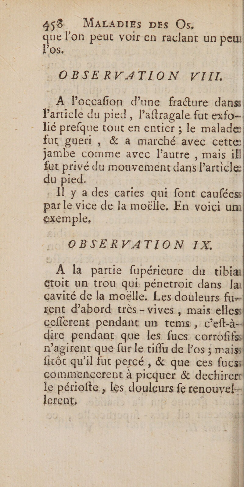 que l'on peut voir en raclant un peu! l'os. | OBSERVATION VIII. _ A Poccafion d’une fraure dans! Particle du pied, l’aftragale fut exfo- lié prefque tout en entier ; le malade! fut guert , &amp; a marché avec cette jambe comme avec l’autre , mais ill. fut privé du mouvement dans l’article du pied. | . H y a des caries qui font cauféess par le vice de la moëlle, En voici um exemple, OBSERVATION IX. À la partie fupérieure du tibiæ etoit un trou qui pénetroit dans la cavité de la moëlle, Les douleurs fu rent d’abord très-vives, mais elless ceflerent pendant un tems, c’eft-à-« dire pendant que les fucs corrofifss n'agirent que fur le tiflu de los ; maiss ficôt qu'il fut percé , &amp; que ces fucss commencerent à picquer &amp; dechirert le périofte , les douleurs fe renouvel-- lerent,