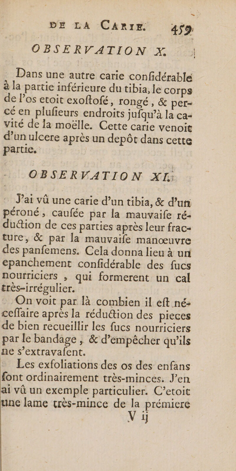 = : DE LA CARIE 459. OBSERVATION X : Dans une autre carie confidérable | à la partie inférieure du tibia, le corps de Pos etoit exoftofé, TOngé , &amp; per- cé en plufieurs endroits jufqu’à la ca- vité de la moëlle. Cette carie venoit d’un ulcere après un depôt dans cette partie. OBSERVATION XI. J'ai vû une carie d’un tibia, &amp; d’un péroné, caufée par la mauvaife ré- duétion de ces parties après leur frac- ture, &amp; par la mauvaife manœuvre des panfemens. Cela donna lieu à un epanchement confidérable des fucs nourriciers , qui formerent un cal très-irrégulier. On voit par là combien il eft né: ceflaire après la rédu@ion des pieces de bien recueillir les fucs nourriciers par le bandage ; &amp; d’empêcher qu'ils ne s’extravafent. Les exfoliations des os des enfans font ordinairement très-minces. J'en ai vû un exemple particulier. C’etoit une lame très-mince de “ prémiere