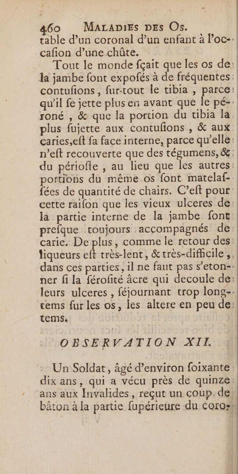 table d’un coronal d’un enfant à Poc-:| cafion d’unechûte. | Tout le monde fçait que les os de: la jambe font expofés à de fréquentes:} contufons , fur-tout le tibia , parce: qu'il fe jette plus en avant que le pé-: roné , &amp; que la portion du tibia la plus fujette aux contufons , &amp; aux caries,eft fa face interne, parce qu’elle: n’eft recouverte que des tégumens,&amp;: du périofte , au lieu que les autres: portions du même os font matelaf-.| fées de quantité de chairs. C’eft pour | cette raifon que les vieux ulceres de: la partie interne de la jambe font prefque toujours accompagnés de: carie. De plus, comme le retour des: tiqueurs eft très-lent, &amp;très-difhcile | dans ces parties, il ne faut pas s’eton-: ner fi la férofité âcre qui decoule de: leurs ulceres , féjournant trop long-. tems fur les os, les altere en peu de: tems: Fi COBSERVATION XII Un Soldat, âgé d’environ foixante dix ans, qui a vécu près de quinze: ‘ans aux Invalides, reçut un coup. de. bâton à la partie fupérienre du Coros