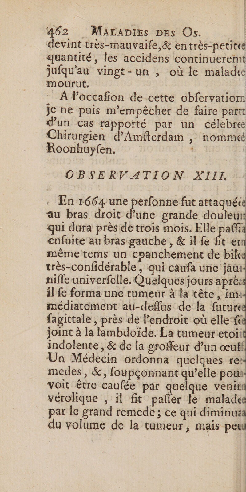 devint très-mauvaife,&amp; en très-petited quantité, les accidens continuerennt jufqu'au vingt-un , où le malades mourut. À Poccafon de cette obfervatiom je ne puis m’émpêcher de faire parrt d’un cas rapporté par un célebree Chirurgien d’Amfterdam , nomméé Roonhuyfen. : OBSERVATION XIII | : En 1664 une perfonne fut attaquéce au bras droit d’une grande M à qui dura près de trois mois. Elle pañfia enfuite au bras gauche, &amp; il fe fit er même tems un esanchement de bile très-confidérable, qui caufa une jau:- nifle univerfelle. Quelques jours après il fe forma une tumeur à la tête, im: médiatement au-deflus de la future fagittale , près de l'endroit où ellef&amp; joint à la fambdoïde. La tumeur etoii medes, &amp;, foupçonnant qu’elle pou: voit être caufée par quelque venir vérolique , il fit pañlér le malade _par le grand remede ; ce qui diminué du volume de la tumeur, mais peu