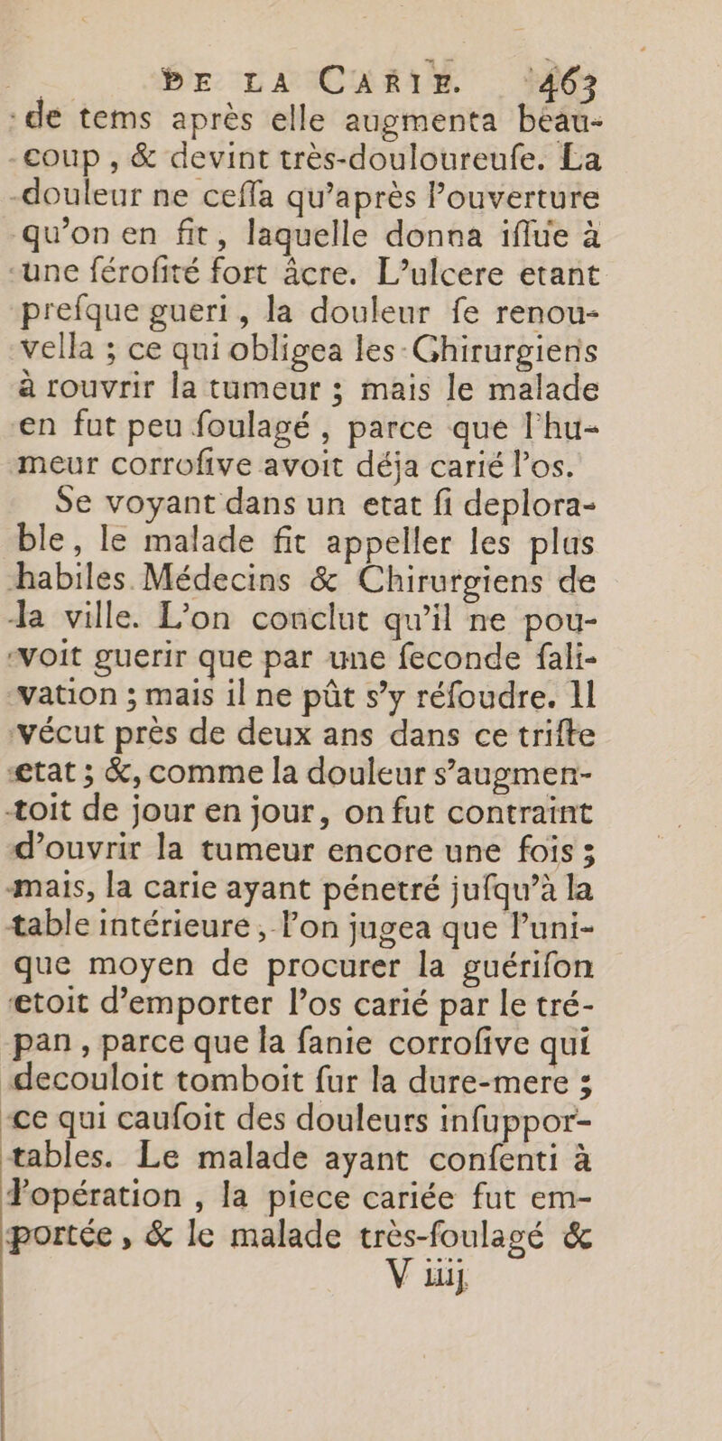 :de tems après elle augmenta beau- -coup , &amp; devint très-douloureufe. La -douleur ne cefla qu'après Pouverture qu'on en fit, laquelle donna iflue à “une férofité fort äcre. L’ulcere etant prefque gueri , la douleur fe renou- vella ; ce qui obligea les-Ghirurgiens à rouvrir la tumeur ; mais le malade en fut peu foulagé , parce que l'hu- meur corrofive avoit déja carié l'os. Se voyant dans un etat fi deplora- ble, le malade fit appeller les plus habiles Médecins &amp; Chirurgiens de Ja ville. L'on conclut qu’il ne pou- ‘voit guerir que par une feconde fali- wation ; mais il ne pût s’y réfoudre. 11 ‘vécut près de deux ans dans ce trifte etat ; &amp;, comme la douleur s’augmen- toit de jour en jour, on fut contraint d'ouvrir la tumeur encore une fois 3 mais, la carie ayant pénetré jufqu’à la table intérieure, lon jugea que Puni- que moyen de procurer la guérifon ætoit d’emporter l'os carié par le tré- pan, parce que la fanie corrofive qui -decouloit tomboit fur la dure-mere 3 -ce qui caufoit des douleurs infuppor- tables. Le malade ayant confenti à Popération , la piece cariée fut em- portée , &amp; le malade très-foulagé &amp; V iu