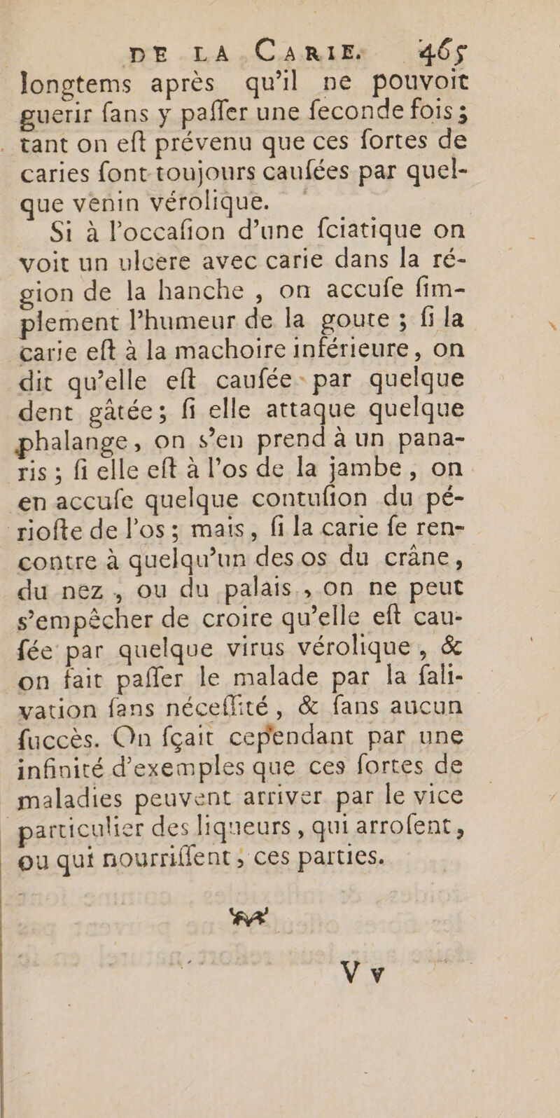 | DE LA.CARIE: 465$ Jlongtems après qu'il ne pouvoit guerir fans y paffer une feconde fois ; . tant on eft prévenu que ces fortes de caries font toujours caufées par quel- ue venin vérolique. | Si à loccafion d’une fciatique on voit un ulcere avec carie dans la ré- gion de la hanche , on accufe fim- plement l’humeur de la goute ; fi la carie eft à la machoire inférieure, on dit qu’elle eft caufée- par quelque dent gâtée; fi elle attaque quelque halange, on s’en prend à un pana- ris ; fi elle eft à l'os de la jambe, on en accufe quelque contufion du pé- riofte de l'os ; mais, fi la carie fe ren- contre à quelqu'un des os du crâne, du nez , ou du palais, on ne peut s'empêcher de croire qu’elle eft cau- fée par quelque virus vérolique, &amp; on fait pañler le malade par la fali- vation fans néceffité, &amp; fans aucun fuccès. On fçait cependant par une infinité d'exemples que ces fortes de maladies peuvent arriver. par le vice particulier des liqueurs, qui arrofent, ou qui nourriffent, ces parties. FA Vy