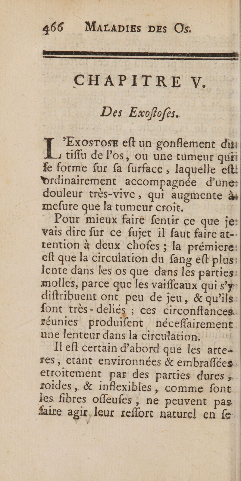 CHAPITRE V. Des Exoflofes. se eft un gonflement di h_, tifflu de los, ou une tumeur quii, fe forme fur fa furface , laquelle eftt! vrdinairement accompagnée d’une: douleur très-vive, qui augmente à mefure que la tumeur croit. :| _ Pour mieux faire fentir ce que je: vais dire fur ce fujet il faut faire at tention à deux chofes ; la prémiere: eft que la circulation du fang eft plus: lente dans les os que dans les parties: molles, parce que les vaiffleaux qui s’y: diftribuent ont peu de jeu, &amp; qu'ils: font très-deliés ; ces circonftances. réunies produifent néceffairement une lenteur dans la circulation. Il eff certain d’abord que les artez res, etant environnées &amp; embraflées. etroitement par des parties dures s. roides , &amp; inflexibles, comme font les fibres offeufes , ne peuvent pas. faire agit, leur reflort naturel en fe