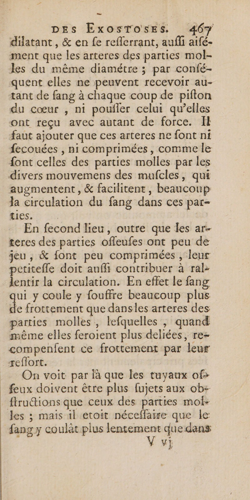 dilatant , &amp; en fe reflerrant, aufli aifé- ment que les arteres des parties mol- les du même diamétre ; par confé- quent elles ne peuvent recevoir au- tant de fang à chaque coup de pifton du cœur , ni poufler celui qu’elles ont reçu avec autant de force. Il faut ajouter que ces arteres ne font ni fecouées , ni comprimées, comme le font celles des parties molles par les divers mouvemens des mufcles, qui auementent, &amp; facilitent, beaucoup Ja circulation du fang dans ces par- RES. | En fecond lieu, outre que les ar. teres des parties offeufes ont peu de jeu , &amp; font peu comprimées , leur petitefle doit auf contribuer à ral- lentir la circulation. En effet le fang qui y coule y fouffre beaucoup plus parties molles, lefquelles , quand même elles feroient plus deliées, re+ compenfent ce frottement par leur On voit par là que les tuyaux of&gt; feux doivent être plus fujets aux ob- ftruétions que ceux des parties moi- les ; mais il etoit néceflarre que le fang y coulat plus Tr. que dans M}