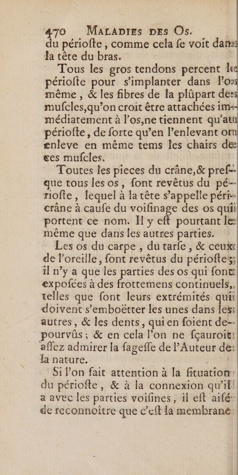 du périofte , comme cela fe voit dam Ja tête du bras. | Tous les gros tendons percent le périofte pour s'implanter dans loss même , &amp; les fibres de la plûpart dets mufcles,qu’on croit être attachées ima- médiatement à los,ne tiennent qu’atu périoite, de forte qu’en l’enlevant om enleve en même tems les chairs de ces mufcles. | Toutes les pieces du crâne,&amp; pref-- que tous les os, font revêtus du pé-- riofte , lequel à la tête s’appelle péri--| crâne à caufe du voifinage des os quii portent ce nom. Il y fé pourtant le: même que dans les autres parties. Les os du carpe , du tarfe, &amp; ceux de loreille, font revêtus du périoftes; 1] n’y a que les parties des os qui font expofées à des frottemens continuels,, telles que font leurs extrémités qui doivent s'emboëtter les unes dans Îesi autres, &amp; les dents, quien foient de-- pourvûs; &amp; en cela l’on ne fçauroit! aflez admirer la fageffe de l’Auteur de: la nature. | 244 Si l’on fait attention à la fituation: du périofte, &amp; à la connexion qu’ifl! a avec les parties voifines, il eft aifé: de reconnoître que c’eft la membrane.