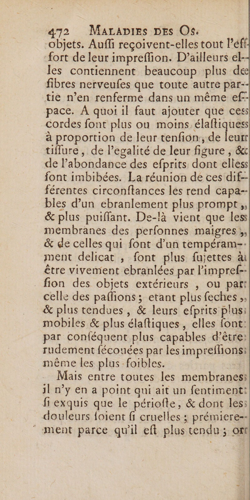 objets. Aufli reçoivent-elles tout l’éffi fort de leur impreffion. D'ailleurs el-- les contiennent beaucoup plus de fibres nerveufes que toute autre par-- tie n’en renferme dans un même ef-- pace. À quoi il faut ajouter que ces! cordes font plus ou moins. élaftiquess à proportion de leur tenfion:, de ledit tiflure, de l’egalité de leur figure , &amp; de l’abondance des efprits dont elless font imbibées. La réunion de ces dif--| férentes circonftances les rend capa-- bles d’un ebranlement plus prompt, &amp; plus puiffant. De-là vient que less membranes des perfonnes maigres ;, &amp; de celles qui font d’un tempéram-. ment delicat ; font plus fujettes à être vivement ebranlées par l'impret-- _fion des objets extérieurs , ou paf! celle des paflions ; etant plus feches ,, &amp; plus tendues, &amp; leurs efprits plusi mobiles &amp; plus élaftiques , elles font: par conféquent plus capables d’être: rudement fécouées par les impreflions: même les plus foibles. Mais entre toutes les membranes: 1l n’y en a point qui aît un fentiment: fi exquis que le périofte, &amp; dont les: douleurs foient fi cruelles ; prémiere--  ment parce qu'il eft plus tendu ; ot