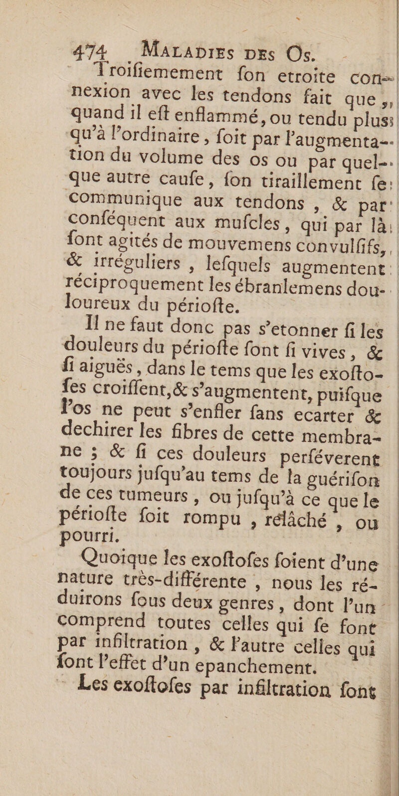 Troifiemement fon etroite con nexion avec les tendons fait que », | quand il eft enflammé, ou tendu plus: qu'à l'ordinaire , foit par Paugmenta-. tion du volume des os où par quel-. que autre caufe, fon tiraillement fe: Communique aux tendons , &amp; par: Conféquent aux mufcles, qui par là: font agités de mouvemens convulfifs, &amp; irréguliers , lefquels augmentent: réciproquement les ébranlemens dou- loureux du périofte. | | Ïf ne faut donc pas s’etonner fi les douleurs du périofte font fi vives, &amp; fi aiguës , dans le tems que les exofto- fes croiffent,&amp; s’augmentent, puifque Vos ne peut s’enfler fans ecarter &amp; dechirer les fibres de cette membra- ne ; &amp; fi ces douleurs perféverent toujours jufqu’au tems de la guérifon de ces tumeurs, ou Jufqu’à ce que le périofte foit rompu , rélâché &gt; OÙ pourri. Quoïque les exoftofes foient d’une Nature très-différente , nous les ré- duirons fous deux genres, dont Pun - Comprend toutes celles qui fe font par inbltration , &amp; lautre celles qui font l'effet d’un epanchement. - Les exoftofes par infiltration font