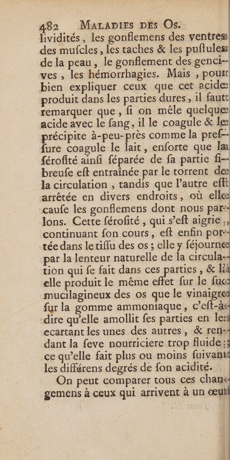 lividités, les gonflemens des ventress des mufcles, les taches &amp; les puftuless de la peau, le gonflement des genci-- ves , les hémorrhagies. Mais , pouir bien expliquer ceux que cet acide produit dans les parties dures, 1l fautt remarquer que , fi on mêle quelque acide avec le fang, il le coagule &amp; le précipite à-peu-près comme la pref- fure coagule le lait, enforte que la férofité ainfi féparée de fa partie f- breufe eft entraînée par le torrent de la circulation , tandis que l’autre efi arrêtée en divers endroits, où elle caufe les gonflemens dont nous par: lons. Cette férofité , qui s’eft aigrie ., continuant fon cours, eft enfin por-- tée dans le tiflu des os ; elle y féjournee par la lenteur naturelle de la circula- tion qui fe fait dans ces parties , &amp; K elle produit le même ft fur le fuc mucilagineux des os que le vinaigs fur la gomme ammoniaque, c’eft-ai dire qu’elle amollit fes parties en le: ecartant les unes des autres, &amp; ren: dant la feve nourriciere trop fluide; ce qu’elle fait plus ou moins fuivant les différens degrés de fon acidité. On peut comparer tous ces chan: gemens à ceux qui arrivent à Un œui