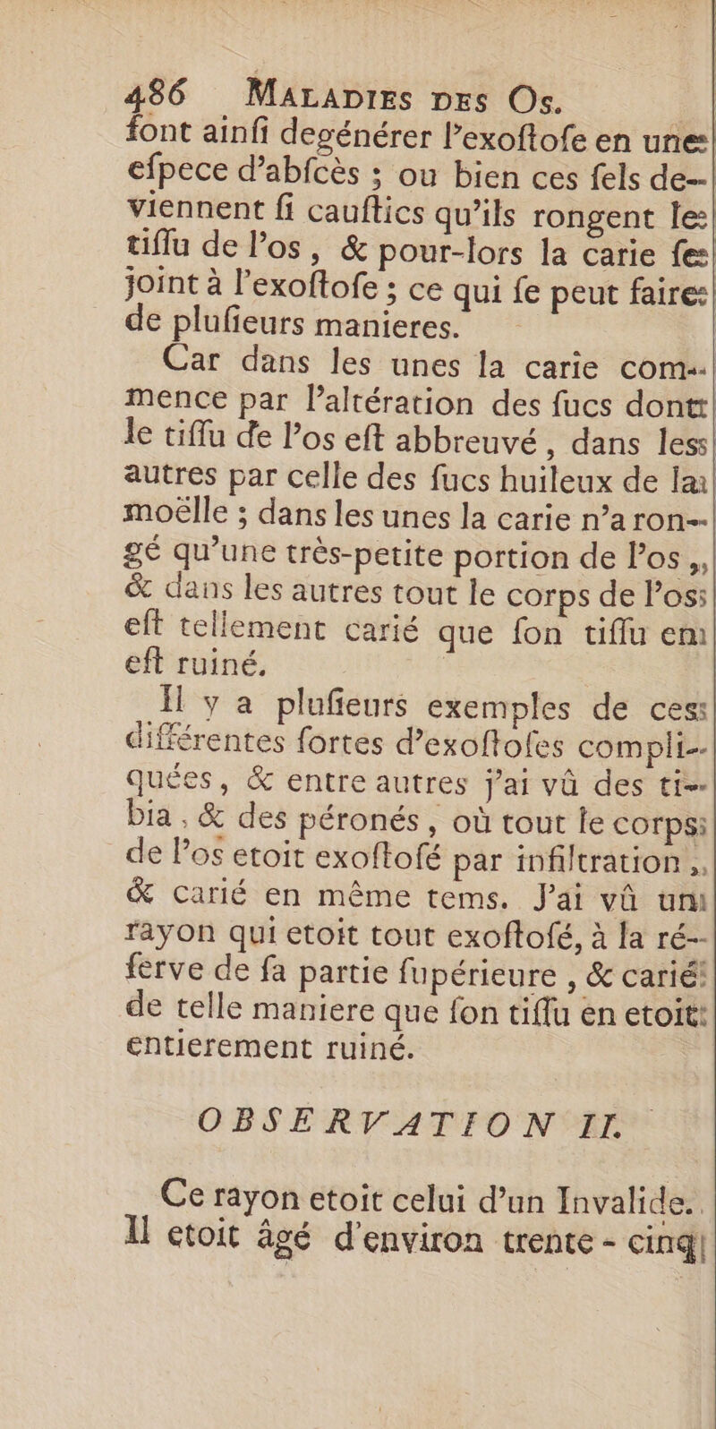 font ainfi degénérer lexoftofe en une: efpece d’abfcès ; ou bien ces fels de. viennent fi cauftics qu’ils rongent le: tiflu de l'os, &amp; pour-lors la carie fe joint à l'exoftofe ; ce qui fe peut faire: de plufieurs manieres. Car dans les unes la carie com. mence par laltération des fucs dontt le tiffu de los eft abbreuvé, dans less) autres par celle des fucs huileux de la moëlle ; dans les unes la carie n’a rOn=- gé qu’une très-petite portion de los, &amp; dans les autres tout le corps de Pos: eft tellement carié que fon tiffu em eft ruiné. Il y a plufieurs exemples de ces: différentes fortes d’exoftofes compli- quées, &amp; entre autres jai vû des ti=. bia , &amp; des péronés , où tout le Corps: de Pos etoit exoftofé par infiltration. &amp; carié en même tems. J'ai vû um rayon qui etoit tout exoftofé, à la ré-- ferve de fa partie fupérieure , &amp; carié! de telle maniere que fon tiffu en etoit: entierement ruiné. OBSERVATION II. Ce rayon etoit celui d’un Invalide.. Il etoit âgé d'environ trente - cinq]