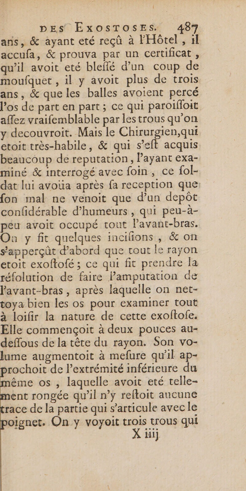 Î DES ExosToses. 487 ans, &amp; ayant eté reçû à l'Hôtel , 1 accufa, &amp; prouva par un certificat , qu’il avoit eté bleflé d’un coup de moufquet , il y avoit plus de trois ans, &amp; que les balles avoient percé l’os de part en part; ce qui paroiffoit affez vraifemblable par les trous qu'on y decouvroit. Mais le Chirurgien,qui etoit très-habile, &amp; qui s’eft acquis beaucoup de reputation, Payant exa- miné &amp; interrogé avec foin, ce fol- dat lui avoua après fa reception que: fon mal ne venoit que d’un depôt confidérable d’humeurs , qui peu-à- péu avoit occupé tout lavant-bras. On y fit quelques iancifions , &amp; on s’apperçût d’abord que tout le rayon etoit exoftofé ; ce qui fit prendre la réfolution de faire Pamputation de lavant-bras, après laquelle on net- toya bien les os pour examiner tout à loifir la nature de cette exoftofe. Elle commençoit à deux pouces au- deffous de la tête du rayon. Son vo- lume augmentoit à mefure qu’il ap- prochoit de l'extrémité inférieure du ême os , laquelle avoit eté telle- ent rongée qu’il ny reltoit aucune race de la partie qui s'articule avec le oignet. On y voyait trois trous qui X ti],