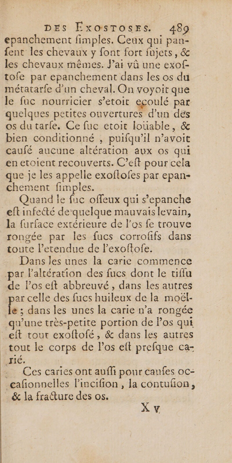 epanchement fimples. Ceux qui pan- fent les chevaux y font fort fujets, &amp; les chevaux mêmes. Jai vû une exof- tofe par epanchement dans les os du métatarfe d’un cheval. On voyoit que le fac nourricier s’etoit eçoulé par quelques petites ouvertures d’un dés os du tarfe. Ce fuc etoit louable, &amp; bien conditionné , puifqu’il n’avoit caufé aucune altération aux os qui enetoient recouverts. C’eft pour cela que je les appelle exoftofes par epan- chement fimples. Quand le fuc offeux qui s’epanche eft infeété dequelque mauvais levain, la furface extérieure de los fe trouve rongée par les fucs corroffs dans toute l’etendue de Pexoftofe. Dans les unes la carie commence par laltération des fucs dont le tiffu de los eft abbreuvé, dans les autres ar celle des fucs huileux de la moël- 1e: dans les unes la carie n’a rongée qu'une très-petite portion de Pos qui _eft tour exoftofé, &amp; dans les autres _ tout le corps de l'os eft prefque ca- HE. Ces caries ont auffi pour caufes oc- çañonnelles lincifion , la contufon, &amp; la fratture des os. X v