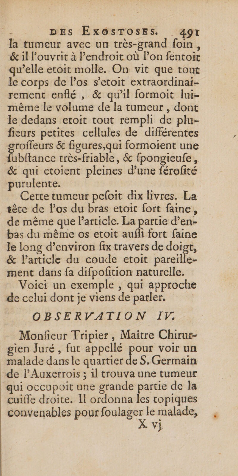 DES ExGsTosEs. 4ot la tumeur avec un très-grand foin, &amp; il ouvrit à l'endroit où l’on fentoit qu’elle etoit molle. On vit que tout le corps de l'os s’etoit extraordinai- rement enflé , &amp; qu’il formoit lui- même le volume de la tumeur , dont le dedans etoit tout rempli de plu- fieurs petites cellules de différentes groffeurs &amp; figures,qui formoient une fubftance très-friable, &amp; fpongieufe, &amp; qui etoient pleines d’une férofité purulente. | - Cette tumeur peloit dix livres. La tête de los du bras etoit fort faine, de même que l'article. La partie d’en- bas du même os etoit aufl fort faine Je long d’environ fix travers de doigt, &amp; larticle du coude etoit pareille- ment dans fa difpofition naturelle. Voici un exemple , qui approche de celui dont je viens de parler. | OBSERVATION If. Monfeur Tripier, Maître Chirur- gien Juré , fut appellé pour voir un malade dans le quartier de S. Germain de l’Auxerrois ; 1l trouva une tumeur qui occupoit une grande partie de la cuiffe droite. Il ordonna les topiques convenables pour air le malade,