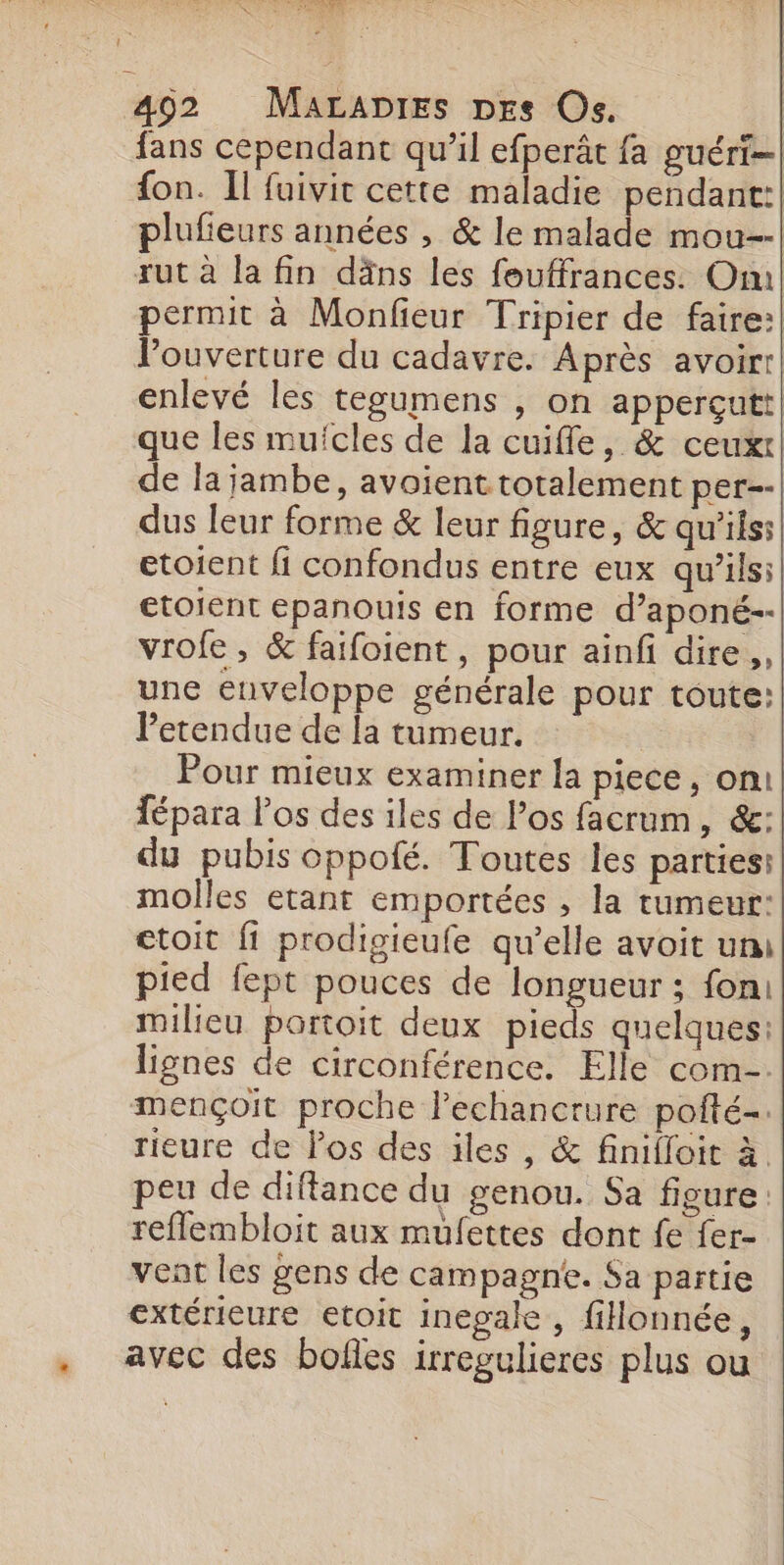 Ur e : MAC 492 MALADIES DEs Os. fans cependant qu’il efperât fa guéri fon. Il fuivit cette maladie pendant:| plufieurs années , &amp; le malade mou--| rut à la fin däns les fouffrances. Om permit à Monfieur Tripier de faire:| Pouverture du cadavre. Après avoirr| enlevé les tegumens , on apperçutt que les mufcles de la cuiffle, &amp; ceux de la jambe, avoient totalement per--| dus leur forme &amp; leur figure, &amp; qu'iss| etoient fi confondus entre eux qu’ils: etoient epanouis en forme d’aponé-- vrofe , &amp; faifoient, pour ainfi dire, une enveloppe générale pour toute: Petendue de la tumeur. Pour mieux examiner la piece, on! fépara Pos des iles de los facrum, &amp;: du pubis oppofé. Toutes les parties: molles etant emportées , la tumeur: ctoit fi prodigieufe qu’elle avoit um pied fept pouces de longueur ; fon: milieu portoit deux pieds quelques: lignes de circonférence. Elle com. mençoit proche lechancrure pofté-. rieure de Pos des iles , &amp; finifloit à. peu de diftance du genou. Sa figure reflembloit aux mufettes dont fe fer- vent les gens de campagne. Sa partie extérieure etoit inepale , fillonnée, avec des bofles irregulieres plus ou