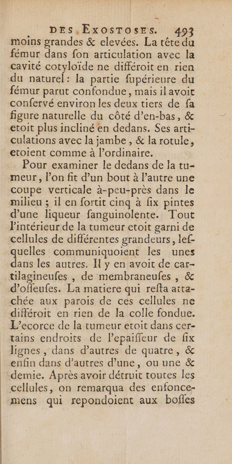 moins grandes &amp; elevées. La tête du fémur dans fon articulation avec la cavité cotyloïde ne différoit en rien du naturel: la partie fupérieure du fémur parut confondue, mais ilavoit confervé environ les deux tiers de fa figure naturelle du côté d’en-bas, &amp; etoit plus incliné en dedans. Ses arti- culations avec la jambe , &amp; la rotule, etoient comme à l’ordinaire. Pour examiner le dedans de la tu- meur, l’on fit d’un bout à l’autre une coupe verticale à-peu-près dans le milieu ; 1l en fortit cinq à fix pintes d’une liqueur fanguinolente. Tout Pintérieur de la tumeur etoit garni de cellules de différentes grandeurs, lef- quelles communiquoient les unes dans les autres. H y en avoit de car- tilagineufes , de membraneufes , &amp; d’offeufes. La matiere qui refta atta- chée aux parois de ces cellules ne différoit en rien de la colle fondue. L’ecorce de la tumeur etoit dans cer- - tains endroits de lepaifieur de fix lignes, dans d’autres de quatre, &amp; enfin dans d’autres d’une, ou une &amp; ‘demie. Après avoir détruit toutes les cellules, on remarqua des enfonce- mens qui repondoient aux bofles