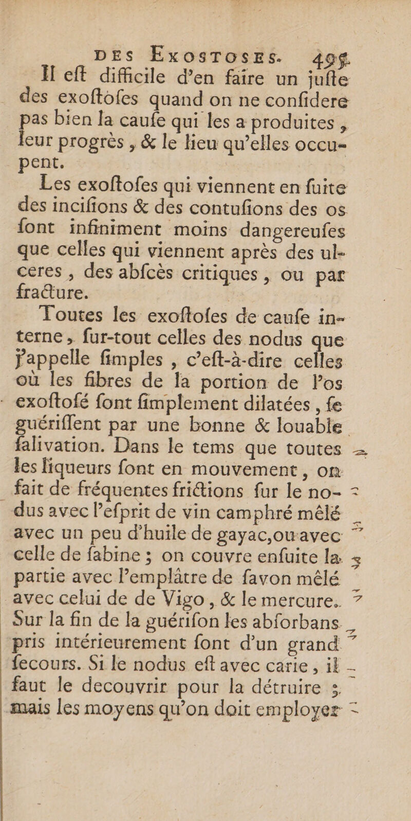 Ï eft difficile d’en faire un jufte des exoftofes quand on ne confidere pas bien la caufe qui les a produites, leur progrès , &amp; le lieu qu’elles occu- pent. Les exoftofes qui viennent en fuite des incifions &amp; des contufions des os font infiniment moins dangereufes que celles qui viennent après des ul- ceres , des abfcès critiques, ou par fraëture. Toutes les exoftofes de caufe in- terne, fur-tout celles des nodus que jappelle fimples , c’eft-à-dire celles où les fibres de la portion de Pos falivation. Dans le tems que toutes les liqueurs font en mouvement, on fait de fréquentes fritions fur le no- En s) celle de fabine ; on couvre enfuite la partie avec l’emplâtre de favon mêlé avec celui de de Vigo, &amp; le mercure. Sur la fin de la guérifon les abforbans a 4 + 4 Cr À faut le decouvrir pour la détruire :