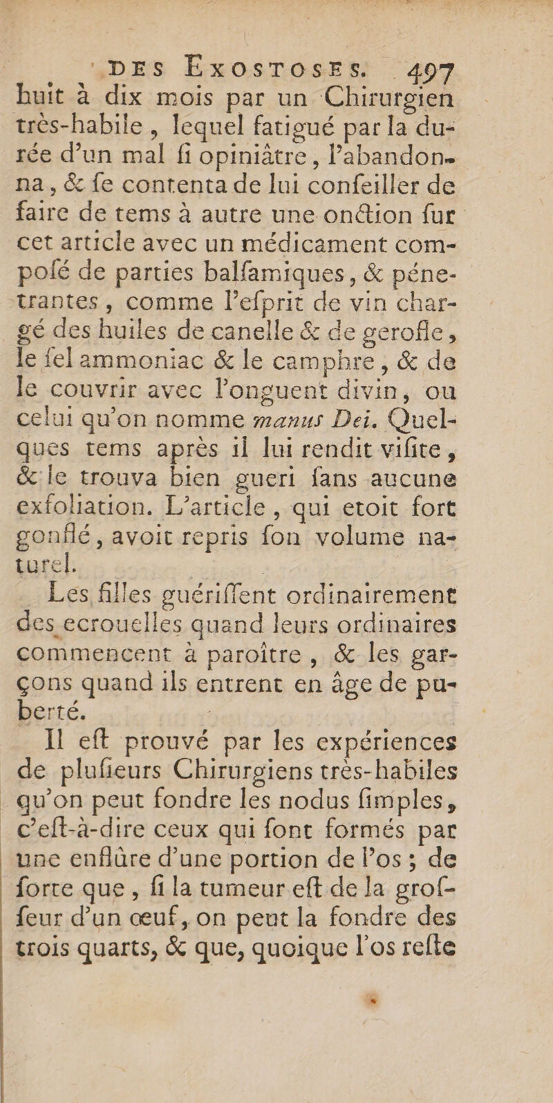 “DES ÉxOSTOSsESs 407 huit à dix mois par un Chirurgien rée d’un mal fi opiniâtre, l'abandon. na, &amp; fe contenta de lui confeiller de faire de tems à autre une onétion fur cet article avec un médicament com- poié de parties balfamiques, &amp; péne- trantes, comme lefprit de vin char- gé des huiles de canelle &amp; de gerofle, le fel ammoniac &amp; le camphre , &amp; de le couvrir avec l’onguent divin, ou celui qu'on nomme wmanus Dei, Quel- ques tems après 11 lui rendit vifite, &amp; le trouva bien gueri fans aucune exfoliation. L'article , qui etoit fort gonflé , avoit repris fon volume na- turel. | | Les, filles guériffent ordinairement des ecrouclles quand leurs ordinaires commencent à paroître, &amp; les gar- çons quand ils entrent en âge de pu- berté. Il eft prouvé par les expériences de plufieurs Chirurgiens très-habiles c’eft-à-dire ceux qui font formés par une enflûre d’une portion de Pos ; de forte que , fi la tumeur eft de la grof- feur d’un œuf, on pent la fondre des trois quarts, &amp; que, quoique l'os refte D