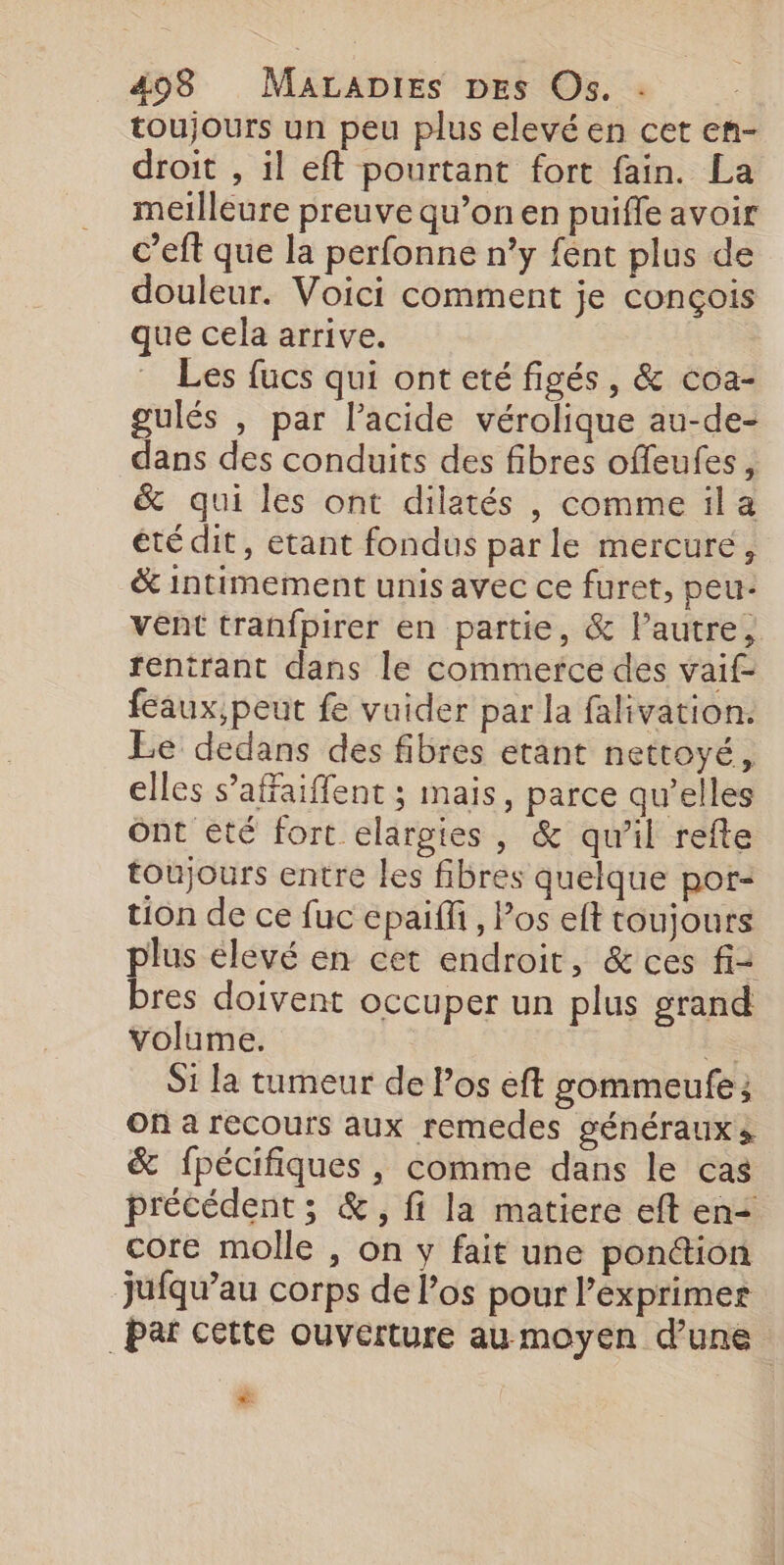 toujours un peu plus elevé en cet en- droit , il eft pourtant fort fain. La meilleure preuve qu’on en puifle avoir c’eft que la perfonne n’y fént plus de douleur. Voici comment je conçois que cela arrive. _ Les fucs qui ont eté figés, &amp; coa- gulés , par l'acide vérolique au-de- dans des conduits des fibres offeufes, &amp; qui les ont dilatés , commeila été dit, etant fondus par le mercuré, &amp; intimement unis avec ce furet, peu- vent tranfpirer en partie, &amp; lautre, rentrant dans le commerce des vaif- féaux,peut fe vuider par la falivation. Le dedans des fibres etant nettoyé, elles s’affaiffent ; mais, parce qu’elles ont eté fort elargies, &amp; qu'il refte toujours entre les fibres quelque por- tion de ce fuc épaiffi, Pos eft toujours plus élevé en cet endroit, &amp; ces fi: bres doivent occuper un plus grand volume. La Si la tumeur de los éft sommeufe ; On a recours aux remedes généraux s &amp; fpécifiques, comme dans le cas précédent ; &amp;, fi la matiere eft en+ core molle , on y fait une ponéion jufqu’au corps de l’os pour l’exprimer Par cette ouverture au moyen d’une &amp;