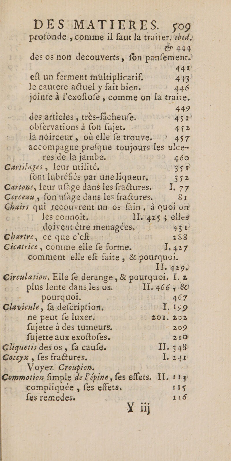 441 eft un ferment multiplicatif, 443 le cautere actuel y fait bien. 446 jointe à l’exoftofe , comme on la traite. 449 des articles , très-ficheufe. 5 4$tr obfervations à fon fujet. . 452 la noirceur, où elle fe trouve. 457 accompagne prefque toujours les ulce- res de la jambe. 460 Cartilages , leur utilité. _35T font lubréfiés par uneliquenr, 352 Cartons, leur ufage dans les fraures. 17% Cerceau ; fon ufage dans les fraûtures. 8z Ghairs qui recouvrent un os fain, à quoi on , les connoit. - IT, 425 ; elles doivent être menagées.. 431 Chartre, ce que c’eft. + | 288 Cicatrice, comme elle fe forme. 1.427 comment elle eft faite, &amp; pourquoi. Era II. 429 Circulation. Elle fe derange, &amp; pourquoi. I. 2 plus lente dans les os. Il. 466 , 80 pourquoi. . 467 Clavicule, {a defcription, I. 199 ne peut fe luxer. 201. 202 fujette à des tumeurs. 209 fujette aux exoftofes. 210 Cliquetis des os , fa caufe. II. 348 Coccyx , fes fradures. La ; Voyez Cronpion. Commotion fimple de l’épine, fes effets. AI. 113 compliquée , fes effets, 115 fes remedes. 116 Y ij