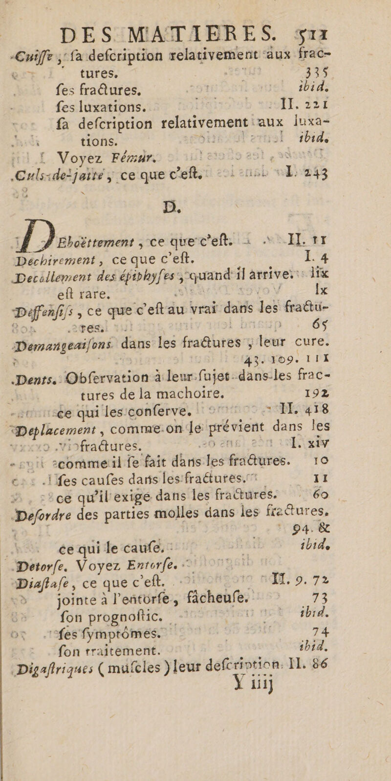 tures. SEX 335 fes fraûures. Lente, 2074 fes luxations. Hoiotsb *HS1E, 224 fa defcription Fig aux Juxa- &amp; tions. ertrsl ibid 11 £ Voyez Férur. leisès aol, CHls: «detjaite ; ce que cell soins sd) 143 | D. À Dares » ce que c'eft: à “EL #1 Déchirement, ce que c’eft. L'4 Deccilement des Re Hre quand il arriver dix eft rare, Îx ie cn ,ce que c’eftau vrai dans les fraëtu- PEL: *H 6 Demangeai/ons dans les fautes g leur cure. à 43. 109. 111 Denrs. Obfervation à leur.fujet. dans-les frac- tures de la machoire. 192 | ce qui les'conferve, °° TE. ge ARE comme.on le nee dans les | fractures. Sr 1 er £ ñE :00ramel il fe fait dhns: fé faune. 10 c: : .ilfes caufes dans les:fraétures. 11 :ce qu’il'exige dans les fra Œuüres. 60 por des parties molles dans les fretures, »_ pa ee : ce qui le caufe. : hi ibid Detorfe. Voyez Fo HONTE Diaflafe, ce que c et. te. nl: 9, 72 Le jointe à l eñtér£e , ‘ficheère | 73 fon prognoftic. airs Un E s#hid. fon rraitement. | ibid. Digafiriques (mufcles } leur ve Il, 86 iii