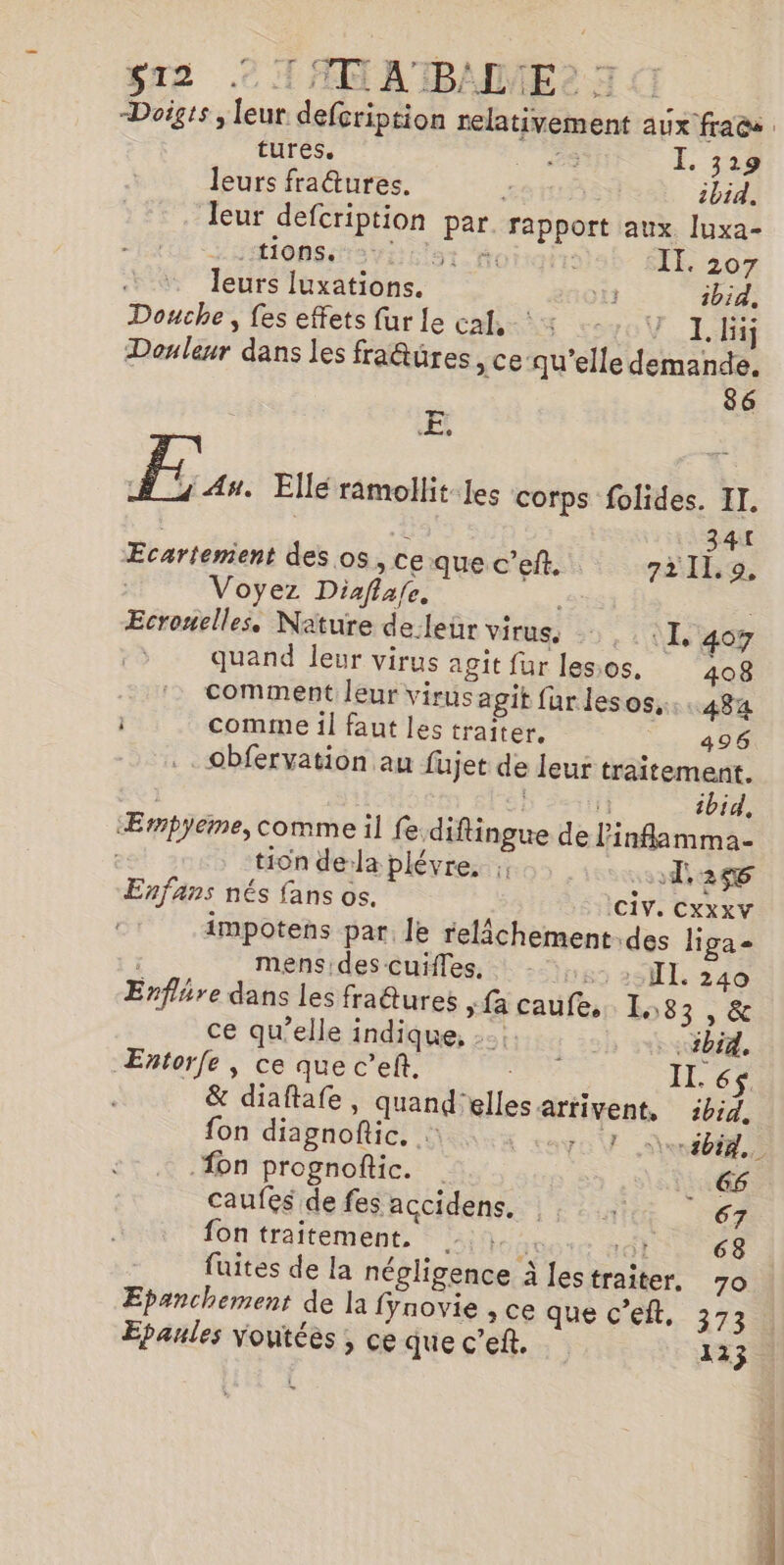 $12 .© 1 AN ATIBMMES: Doigis ; leur defcription relativement aux fracs tures. PE E To leurs fra@ures. È 5 ibid. leur defcription par rapport aux luxa- HHIONSES VE Lot | II. 207 : leurs luxations. 11 ibid. Douche, fes effets fur le cal, +: 4 1 [1j Douleur dans les fraêtüres , ce-qu’elle demande. 86 ÆE, Fe À 1 An. Elle ramollit les corps folides. II. k 341 Ecartemient des os, ce que c’eft. 72119, Voyez Diaflafe. Ecronelles. Nature de leür virus, =, :X 407 quand leur virus agit fur lessos. 408 comment leur virus agit fur les OS,::.484 i comme il faut les traiter, 496 _obfervation au füjet de leur traitement. fi ibid, Æmpyeme, comme il fe diftingue de linflamma- tion dela plévre, 1,246 Enfans nés fans os. (CV. CXXXV impotens par. le relâchement.des liga= | mensides-cuñles, : -: II. 240 Enflhre dans les fra@ures , fa caufe, 1,83 , &amp; ce qu’elle indique, | vb. Entorfe , ce que c’ef, dis IL. 6 &amp; diaftafe, quand'elles arrivent, ibid. fon diagnoftic. : Ferté {on prognoftic. 66 caufes de fes accidens. n 67 fon traitement. Me 63 fuites de la négligence à les traiter. 70 Epanchement de la fynovie , ce que c’elt, 373 Epanles VYoutées ; ce que c’ef. 123 QE 7? « : D haene-«. 00 2: 0