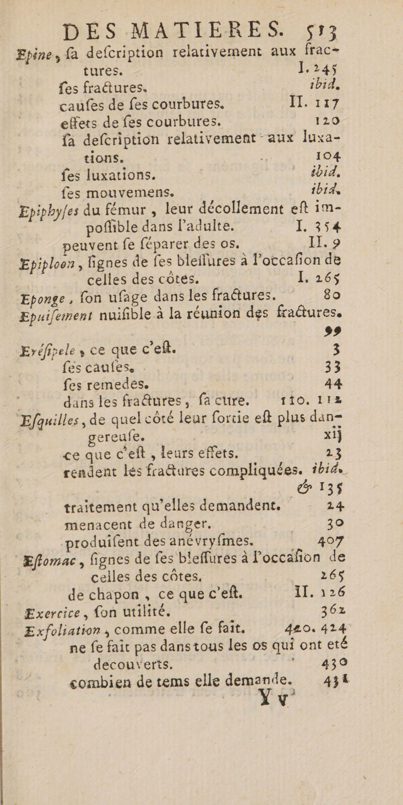 Epine, fa defcription relativement aux frac tures. 1.245 fes fractures. ibid, caufes de fes courbures. FT &lt;TE7 effets de fes courbures. 120 fa defcription relativement aux Juxa- tions. | 104 fes luxations. ibid. fes mouvemens. ibid, Epipby[es du fémur , leur décollement eft im- poflible dans ladulte. I, 354 peuvent fe féparer des os. II. 9 Epiploon, lignes de fes bleilures à l’otcafon de celles des côtes. L 268 Eponge , fon ufage dans les fractures. 80 Epuifement nuifible à la réunion des fractures. 99 Eréfipele, ce que c’eft. 3 fes caufes. 33 fes remedes. HAS | dans les fradures, fa cure. 110.112 Efquilles , de quel côté leur fortie eft plus dan= gereufe, | xij ce que C'eft , leurs effets, 23 rendent les fraétures compliquées. ibid gr traitement qu’elles demandent. 2 4 menacent de danger, 30 produifent des anévryfmes. | 407 Effomac , fignes de fes bleffures à loccañon de celles des cûtes, 26$ de chapon , ce que c’ef. II. 126 Exercice, fon utilité. 362 Exfoliation ; comme elle fe fait. 420, 414 ne fe fait pas danstous les os qui ont eté decouverts. Ar combien de tems elle demande. 434 ‘ Y d”