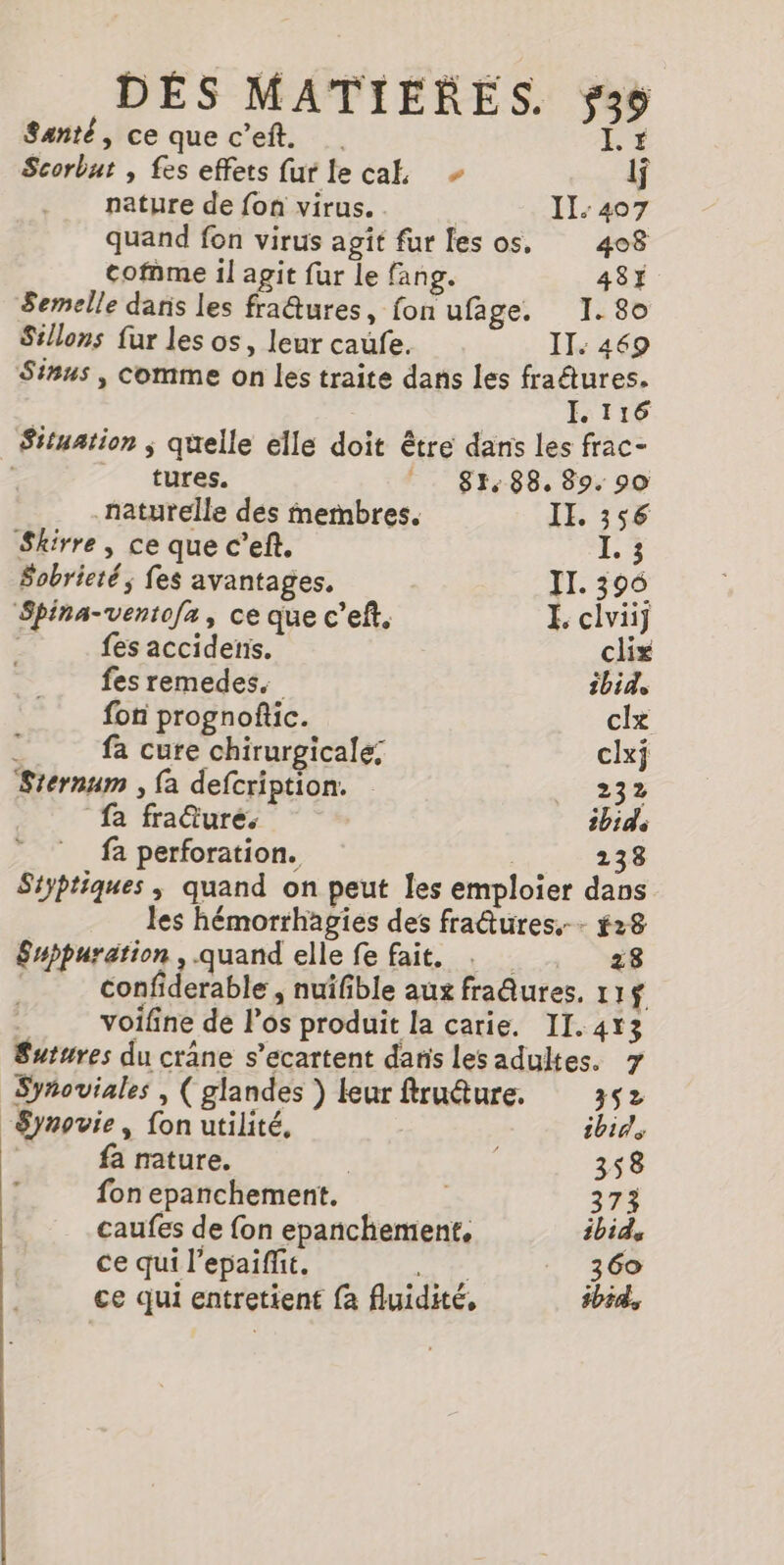 É Santé, ce que c’eft. Scorbut , fes effets furlecak in nature de fon virus. | Il: 407 quand fon virus agit fur les os. 408 cofnme il agit fur le fang. 48} Semelle dans les fra@tures, fon ufage. I. 80 Si!lons fur les os, leur caufe. IT. 469 Sinus , comme on les traite dans les fratures. IL 116 Situation ; quelle elle doit être dans les frac- “ tures. _ 81,88. 89. 90 naturelle des membres. IL. 356 Skirre, ce que c’eft. I. ; Sobrieté; fes avantages. IT. 396 Spina-ventofa, ce que c’eft. É clviij | fes accidetis. clix fes remedes. ibid, foti prognoftic. clx fa cure chirurgicale: clxi Sternum , fa defcription. + 23% fa fraäurés ibid fa perforation. 238 Styptiques, quand on peut les emploier dans les hémorrhagies des fraîures,-- #28 Suppuration , quand elle fe fait. . 28 confiderable , nuifible aux fraâures, 11f __ voifine de Pos produit la carie. II. 413 Sutures du crane s’ecartent daris lesadultes. 7 Syñoviales , ( glandes ) leur fruâture. 352 “Synovie, fon utilité, ibid | fa nature. | 358 fon epanchement. 373 caufes de {on epanchement, ibid ce qui l’epaiffit. | 360 ce qui entretient fa fluidité, ibid.