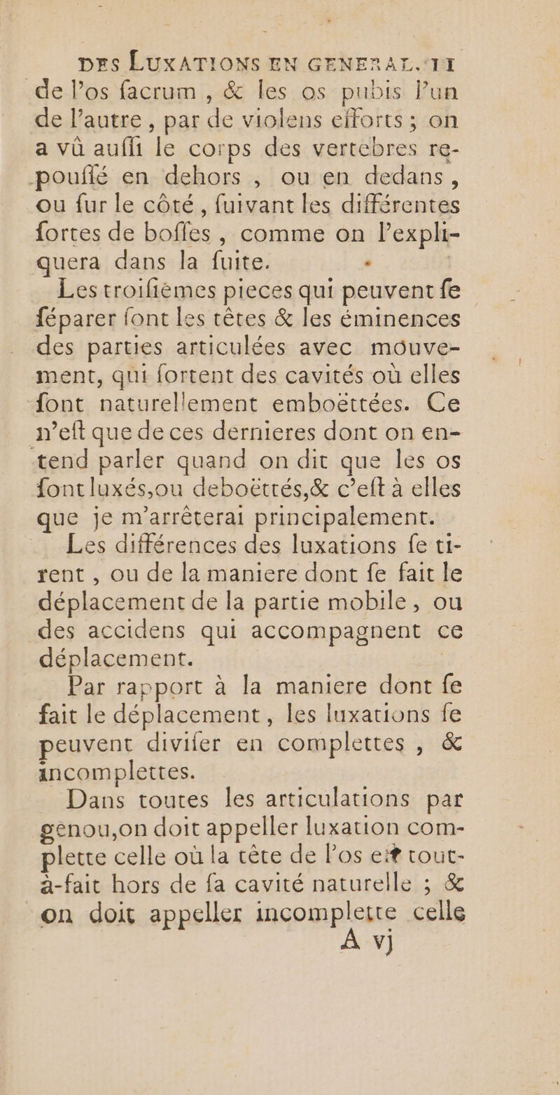 de l'os facrum , &amp; les os pubis Pun de l’autre , par de violens efforts ; on a vû aufli le corps des vertebres re- pouflé en dehors , ou en dedans, ou fur le côté, fuivant les différentes fortes de bofles , comme on lexpli- quera dans la fuite. . | Les troifièmes pieces qui peuvent fe féparer font les tètes &amp; les éminences des parties articulées avec mouve- ment, qui fortent des cavités où elles font naturellement emboëttées. Ce n’eft que de ces dernieres dont on en- tend parler quand on dit que les os font luxés,ou deboëtrés,&amp; c’eft à elles que je m'arrêterai principalement. Les différences des luxations fe ti- rent , ou de la maniere dont fe fait le déplacement de la partie mobile, ou des accidens qui accompagnent ce déplacement. | Par rapport à la maniere dont fe fait le déplacement, les luxations fe peuvent divifer en complettes , &amp; incomplettes. Dans toutes les articulations par genou,on doit appeller luxation com- plette celle où la cête de Pos ef tout- a-fait hors de fa cavité naturelle ; &amp; on doit appeller incomplette celle À v)