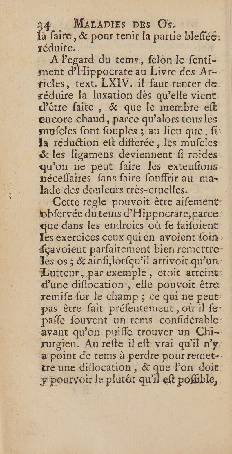 fa faire, &amp; pour tenir la partie bleffée. réduite. À legard du tems, felon le fenti- ment d'Hippocrate au Livre des Ar- ticles, text. LXIV. il faut tenter de: séduire la luxation dès qu’elle vient d’être faite , &amp; que le membre eft encore chaud, parce qu’alors tous les mufcles font fouples ; au lieu que, fi: la réduction eft differée , les mufcles: &amp; les ligamens deviennent fi roides. qu’on ne peut faire les extenfions: néceffaires fans faire fouffrir au mas lade des douleurs très-cruelles... Cette regle pouvoit être aifement: wobfervée dutems d’'Hippocrate,parce: que dans les endroits où fe faifarent: les exercices ceux quien avoient foin fçavoient parfaitement bien remettre: les os ; &amp; ainf,lorfqu’il arrivoit qu'un: Lutteur, par exemple, etoit atteint: d’une diflocation , elle pouvoit être: remife fur le champ ; ce qui ne peut: pas être fait préfentement , où il fe- pafle fouvent un tems confidérable: avant qu'on puifle trouver un Chi- rurgien. Âu refte ileft vrai qu'il n’y: a point de tems à perdre pour remet-. tre une diflocation , &amp; que l’on doit: y pourvoir le plutôt qu'il eft poffble,