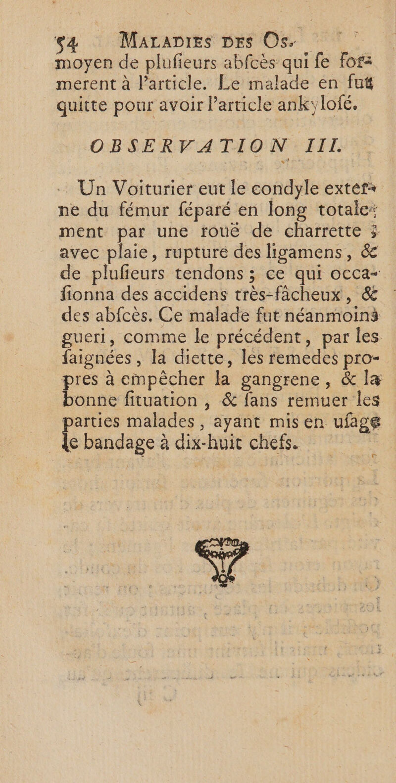 moyen de plufieurs abfcès qui fe for: merent à l’article. Le malade en fut quitte pour avoir l’article ankylofé, OBSERVATION III. Un Voiturier eut le condyle extér+ ne du fémur féparé en long totale: ment par une rouë de charrette 3; avec plaie, rupture des ligamens, &amp; de plufeurs tendons ; ce qui occa- fionna des accidens très-fâcheux, &amp; des abfcès. Ce malade fut néanmoins gueri, comme le précédent, par les faignées , la diette, les remedes pro- pres à empêcher la gangrene, &amp; la bonne fituation , &amp; fans remuer Îles parties malades, ayant mis en ufage | {e bandage à dix-huit chefs. | e Ÿ