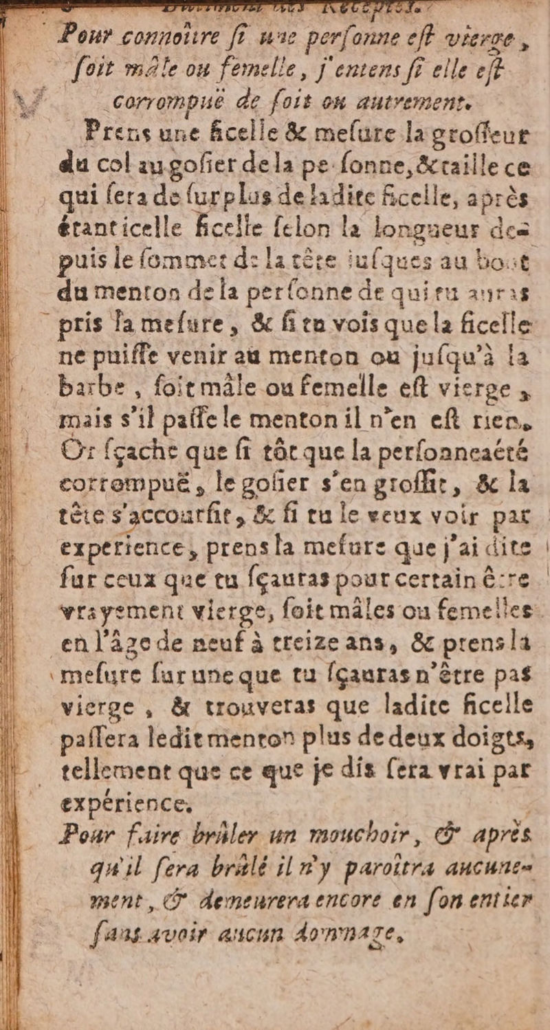 i Ponrconnotire fî une perfonneeft vierge, \ foit male ou femelle, j'entens ff elle eff (AT corrompué de fois on autrement. L Prens une celle &amp; mefure lagroffeur du col augofer dela pe fonne,&amp;raille ce . qui fera de furplus detadite ficelle, après étanticelle ficelle felon la longueur des puis le fommer d: la tire iufques au bout du menton dela perfonne de quiru auras _ pris fa mefure, &amp; fit vois que la ficelle ne puiffe venir au menton ou jufqu’à la barbe , foitmale ou femelle eft vierge, | mais s’il paffele mentonil n’en eft rien, n! Or fçache que fi tôc que la perfonneaéré | corrempué, legofier s'engioffir, &amp; la experience, prens la mefure que j'ai dite fur ceux que tu fçauras pout certain ê:re en l'âge de neuf à treize ans, &amp; prensla \ mefure furuneque tu fçauras n'être pas vierge, &amp; trouveras que ladite ficelle paflera ledie menton plus de deux doigts, tellement que ce que je dis [era vrai par expérience, Pour faire bribler un mouchoir, &amp; après quil fera bralé il r#y paroîtra ancune= fans avoir ascun domnaze,