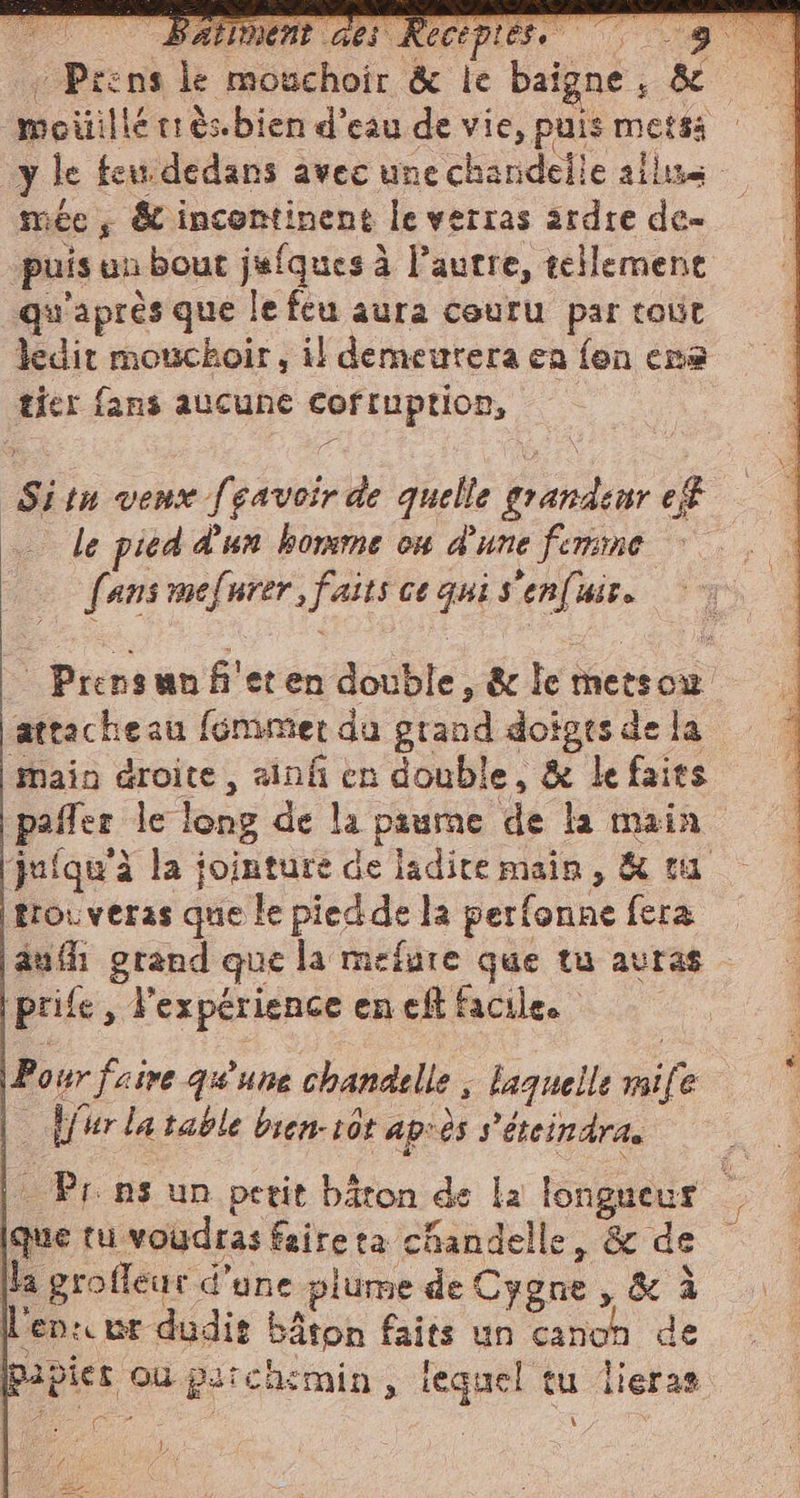 : Prens le mouchoir &amp; le baigne ; &amp; moiillé cr ès.bien d’eau de vie, puis metsa | y le feu dedans avec une charidelie aile mée, &amp; incontinent le verras ardre de- puis un bout jafquesà l’autre, tellement qu'après que le feu aura couru par tout ledit mouchoir, il demeurera ca fon ere tier fans aucune cofruption, - Sitn vene [savoir de quelle grandeur ef . le pied d'un homme on d'une femme fans mefurer, faits ce qui s'enfuir. : Prensunfi'eten double, &amp; le metsow attacheau fémmer du grand doigts de la main droite, ainf en double, &amp; le faits pafler le long de la paume de la main jufqu'à la jointure de ladite main, &amp; ta trouveras que le piedde la perfonne fera aufh grand que la mefure que tu avras ‘prife , Vexpérience en eff facile. Pour faire qu'une chandelle ; laquelle mile | Mur la table bien-10t après s'étcin dr Pr ns un petit bâton de la longueur (que tu voudras faire ta chandelle, &amp; de (la grofleur d'une plume de Cygne , &amp; à en: wr dudis bâton faits un canon de Pibies où perchemin, lequel tu lieras fé