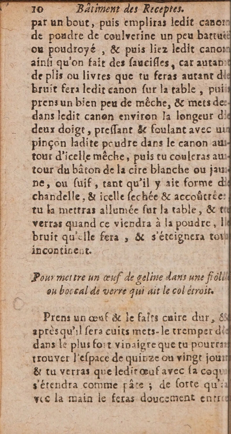 par un bout, puis empliras ledit canon de poudre de coulverine un peu battuti ou poudroyé , &amp; puis liez ledit canoï ainfi qu'on fait des faucifles, car autam prensun bien peu de mêche, &amp; mets des dans ledit canen environ la longeur di deux doigt, preffant &amp; foulant avec ui pinçon ladite poudre dans le canon at tour d'icelle mèche, puis tu couleras au ne, ou fuif, tant qu'il y ait forme di chandelle , &amp; icelle fechée &amp; accoûtrée: tu ba mettras allumée fur fa table, &amp; tt verras quand ce viendra à la poudre, ll bruit qu'elle fera , &amp; s'etcignera tori incontinent. Pour mettre un œuf de geline dans une fi cli! ou boceal ds verre qui ait le col erroite Prens un œuf &amp; le faîes cuire dur, &amp; aprèsqu’il fera cuits mets-le tremper di dans Le plus fort vinaigre que tu pourras &amp; tu verras que ledirœuf avec {a coqui s'étendra comme pâte ; de forte qu: vec la main le feras doucement entice