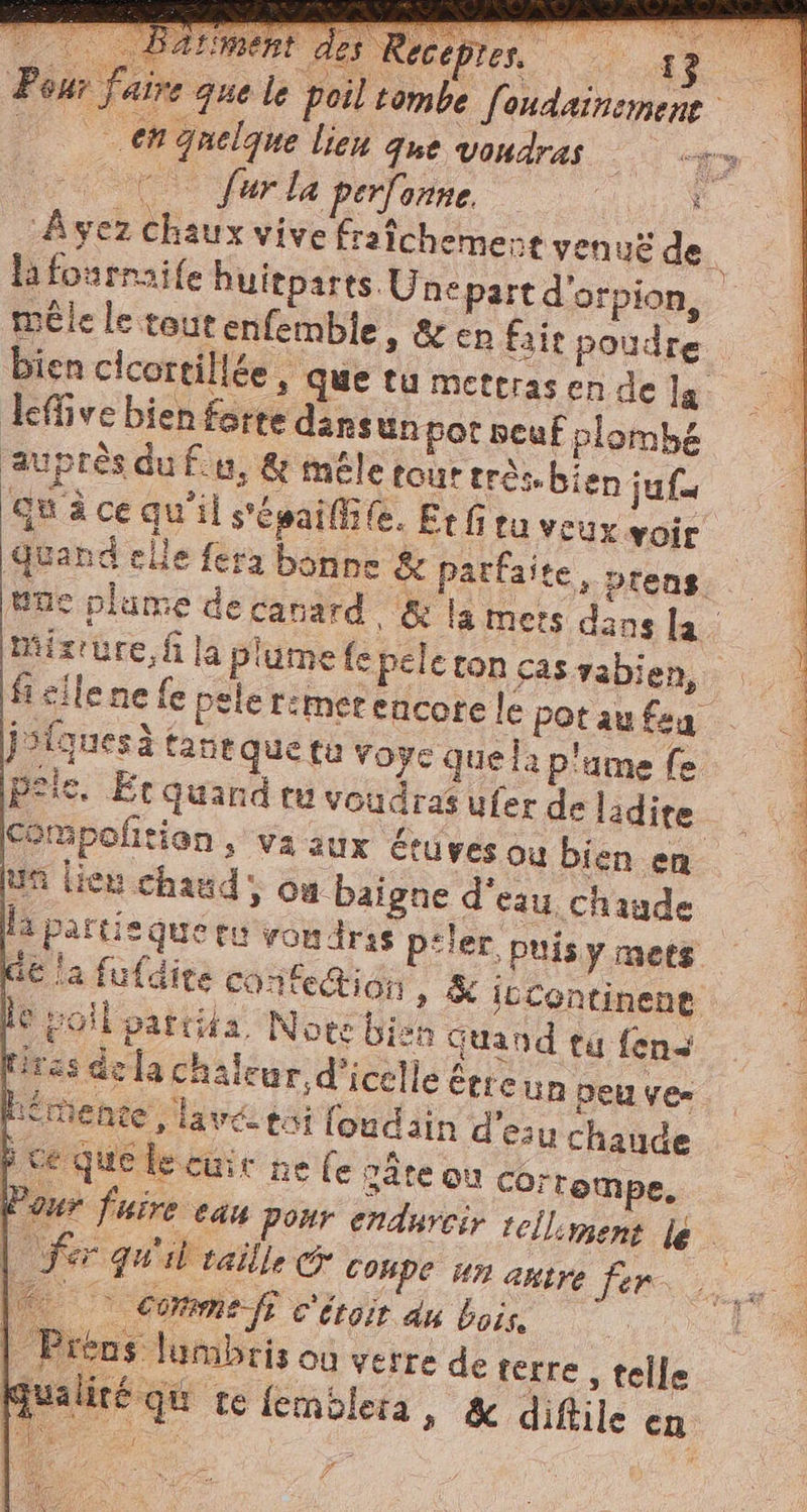 ur jatre que le poil tombe fondainement A en quelque lien que voudras i &lt;q oe Sur la perfonne. 4 Ayez Chaux vive fraîchement venus de mêle le tout enfemble, &amp; en fait poudre bien cicortiliée , que tu metrras en de la. leffive bien forte dansun pot neuf plombé auprès du fu, &amp; mele tout rrês. bien jun qu à ce qu'il s'epailii fe. Etfitu veux voir Quand elle fera bonne &amp; parfaite, prens. Une plume de canard &amp; la mers dans la. PA fi cile ne fe pele rimer encore le pot au fea jolquesà tane que tu voye quela plume fe pele. Et quand tu voudras ufer de ladite un lieu chaud, ca baigne d'eau chaude U Corrompe. | fer qu'il veille &amp; coupe un antre fer I commefe c'iroit du bois. | Préns lumbris où verre de terre , telle Mualiré qu re femblera » &amp; diftile en Pa ‘E Ÿ