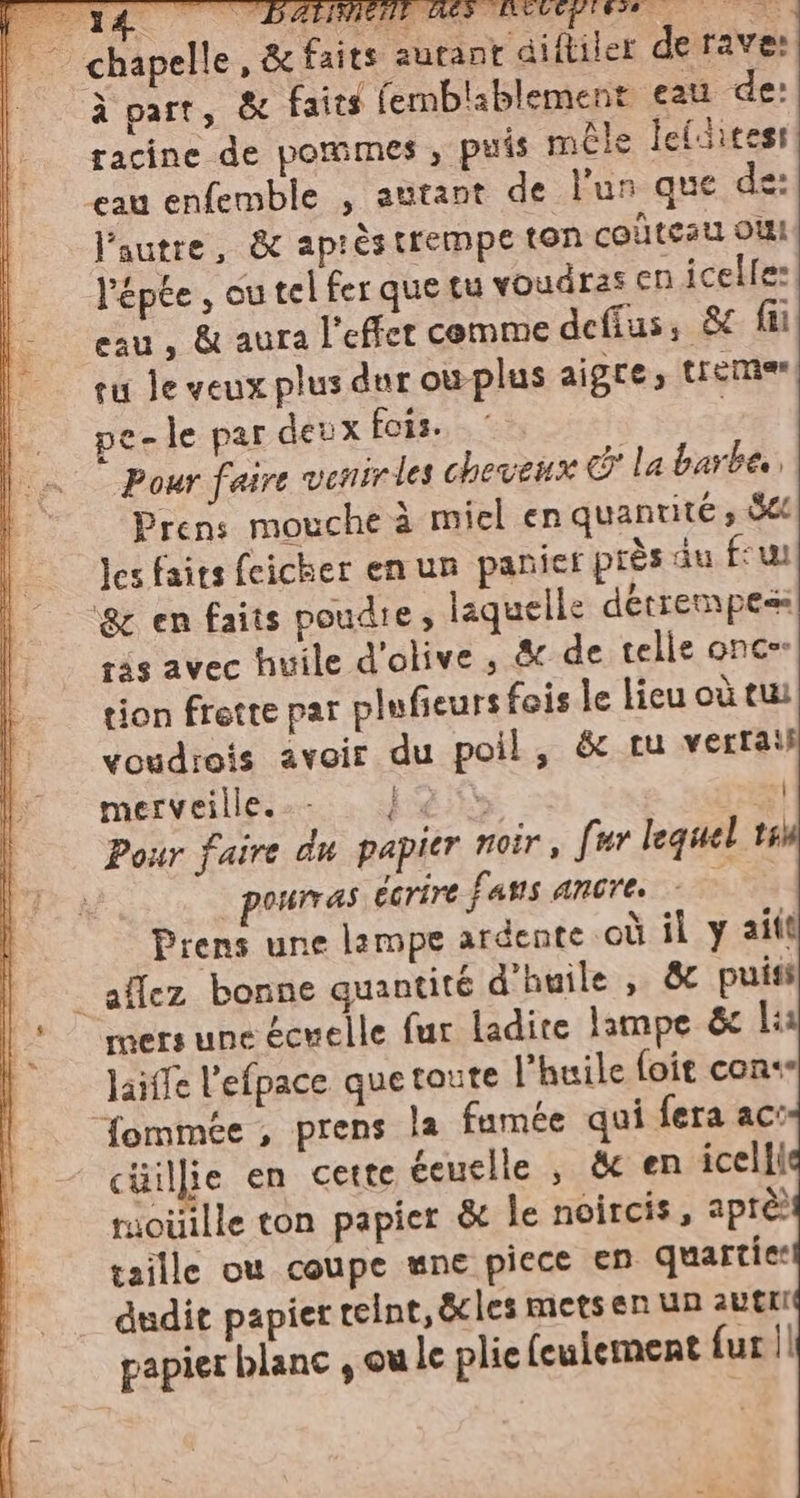 zie ia ts BST OA © chapelle, &amp; faits autant diftiler de rave: à part, &amp; faits femblablement eau de: racine de pommes , puis méle lefcitesi eau enfemble , autant de lun que de: l'autre, &amp; apréstrempe ton couteau oi “épée, cu tel fer que tu voudras cn icelle: eau, &amp; aura l'effet comme deffus, &amp; fi tu Je veux plus dur où plus aigre; tremo pe-le par deux fois. | Pour faire venir les cheveux co la barbe, Prens mouche è miel en quantite, dee les faits feicher en un panier près au few ‘&amp; en faits poudie, laquelle détrempe ras avec huile d'olive, &amp; de telle once. tion frette par plufieurs fois le lieu où tui voudrois avoir du poil, &amp; tu verrais merveille... | {&lt;&gt; | Pour faire du papier noir, fur lequel ts pourras écrire fans ancre. do Prens une lampe ardente où il y aift _ aflez bonne quantité d'huile , &amp; puis mers une écuelle fur ladire lampe &amp; li laiffe l'efpace que toute l'huile foie cone fommée , prens la fumée qui fera ac: cüillie en cette éeuelle , &amp; en icelli ruoiiille ton papier &amp; le noircis, aprèè taille où coupe mne piece en quartie: dudit papier teint, &amp;cles mets en un aut papier blanc , ou le plie (culement fur ||