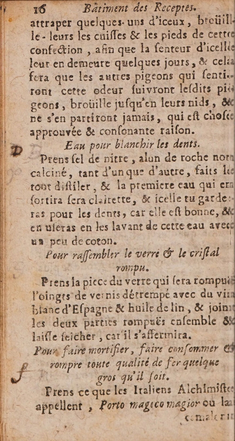 -— 16 Bariment des Recepres. &gt;». _ attraper quelques. uns d’iceux, breüill le - leurs les cuiffes &amp; les pieds de certi confection , afin que la fenteur d’icelli leur en demeure quelques jours, &amp; cel “fera que les autres pigeons qui fenti. reni cette odeur fuivront lefdits più geons, broüille jufqu'en leurs nids, ne s'en partiront jamais, qui eft cnofte lì approuvée &amp; confonante raifon. LD © Eau pour blanchir les dents. | — Prensfel de nitre, alun de roche nor calciné, tant d’unque d'autre, faits ke tont diftiler, &amp; la premiere eau qui ern fortira fera clairette, &amp; icelle eu garder ras pour les dents, car elle et bonne, Bk en wferas en les lavant de cetrecau avece un peu de coton. | Pour raffembler le verré &amp; le criftal SE rompa. | | | -Prensia piece du verre qui fera rompuii Poinges'de vernis détrempe avec du vit: blanc d’Efpagne &amp; huile de lin, &amp; join: les deux partits rompuë: cnfemble 8 lille feiéher , car'il s'affermira, — | Pour faire mortifier, faire confommer | F rompre toute qualité de fer quelque. | gros qu'il Joir. Prens ce que les Italiens ichimiftee - appellent , Porto mageco magior sù la | ciomelcri: i v 7