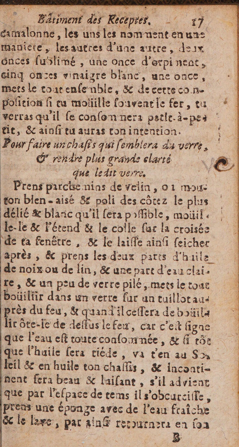 camalonne , les uns les nommentenune rhaniete , lesautres d'une autre, dsix 6nces fublimé , une once d’orpi nent, cinq ones vinaigre blanc, une Once, mets le courenfenble, &amp; decertecone pofition fi ca moliille fouventie fer, tu verrasquiil fe confonnera petle.à-pes tie, Sc ainfita auras conintention. Pour faire unchafîs qui fembiera da vere, | _ que ledit verre, | Prens pirche nias de felin, 01 mous ton bien = aisé 8 poli des côtez le plus deli &amp; blanc qu'il {era pofible, mouil: le-le &amp; l’étend &amp; le colle fur la croisés \de ea fenêtre , &amp; le lailfe ainfi feicher après , &amp; prens les diux paris d'huile de noix ou de fin » &amp; une part d’eau clai. te, Sc un peu de verre pilé,.mers le tour boüilfir dans un verre far un tuillatau près du feu, &amp; quaniilcelfera de boüila lic ôte-lc de dellusle feu, car c'eit figne que l'eau eff touteconfomnée, &amp; 4 15: ment fera bean &amp; laifane, s’il advisnr que par l’efpace de tems ils’obcurcife, SO VERO, 3 # e ; #20 i | A prens une éponge avec de l'eau fraîche 3