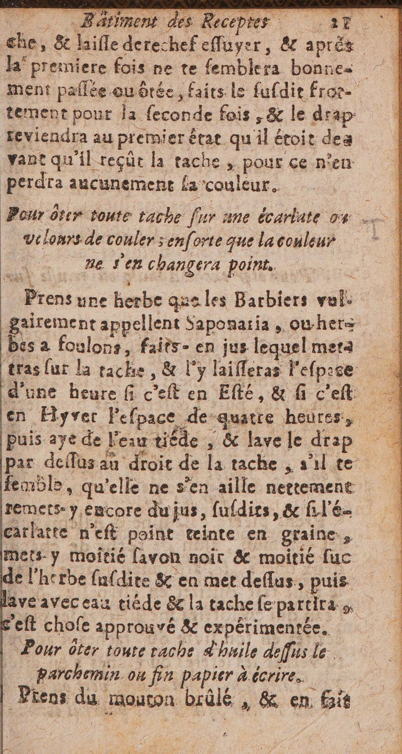 che, &amp; tement pour Ja feconde fois ,&amp; le drap reviendra au premier état qu il étoit dea vant qu'il reçut la tache , pour ce n'en: perdra aucunement fa'couleur. velonrs de couler ;enforte que la couleur | ne sen changera point. = Prens une herbe que les Barbiers voli bes a foulons, faits- en jus lequel meta d'une heure fi c’eft en ERE, &amp; fi c'e par dell'as an droit de la tache , s'il te femble, qu'elle ne s’en aille nettement remets y.emcore du jus, fufdirs, &amp; filé. carlatte n'eft point teinte en graine, mets. y moitié favon noir &amp; moitié fuc le l'herbe {ufdite &amp; en met dant es rel chofe approuvé 8 expérimentée, Pour ôter toute rache d'huile deffits le. parchemin. on fin papier à écrire. pa RP ER SOS dé, e GE (en RR Ta
