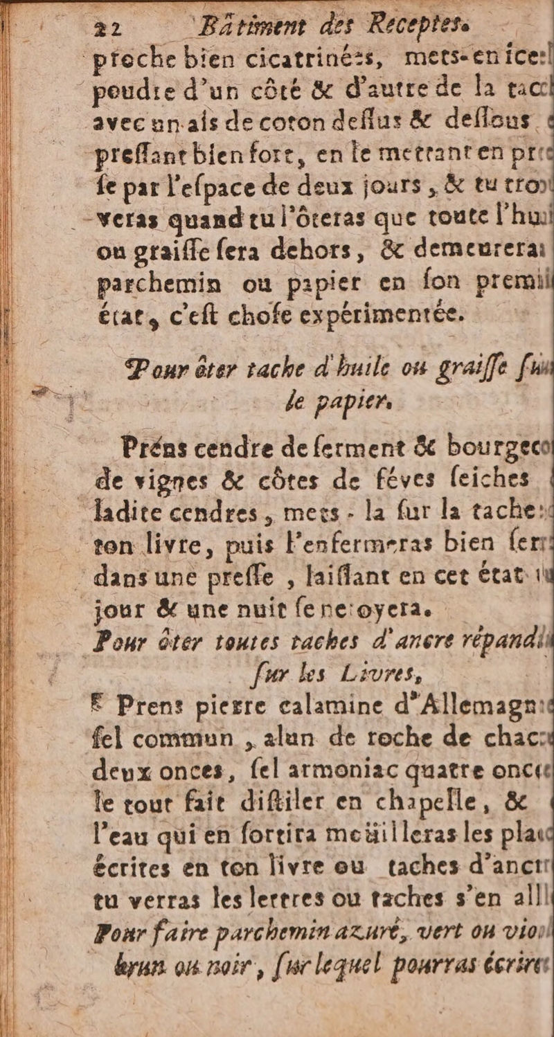 “3 &gt; TE a STI ” ‘ar ‘Batiment des Réceptess — ‘preche bien cicatrinéis, mets-enice: poudie d’un côté &amp; d'autre de la nor ‘avec un.als de coton deflus &amp; deflous prefflantbien fort, en le metranten pri fe par l'efpace de deux jours, &amp; tu tro» -veras quand tu l’ôteras que toute l'hu ou graiffe fera dehors, &amp; demeurerai parchemin ou papier en fon premii le papier. Préns cendre de ferment &amp; bourgeco de vignes &amp; côtes de féves feiches “ladite cendres, mecs - la fur la tache: ton livre, puis Fenfermeras bien {er - dans une preffe , laiffant en cet état: i jour &amp; une nuit fe ne:oyera. fur les Livres, # E Prent pierre calamine d’Allemagn: ‘fel commun , alan de roche de chac: deux onces, fel armoniac quatre oncie le tout fait diftiler en chapelle, &amp; l’eau qui en fortita meüilleras les pla écrites en ton livre eu taches d’anctr tu verras les lertres ou taches s’en all] Pour faire parchemin azuri, vert OH vio — kyun on noir, [urlequel pourras écrire: