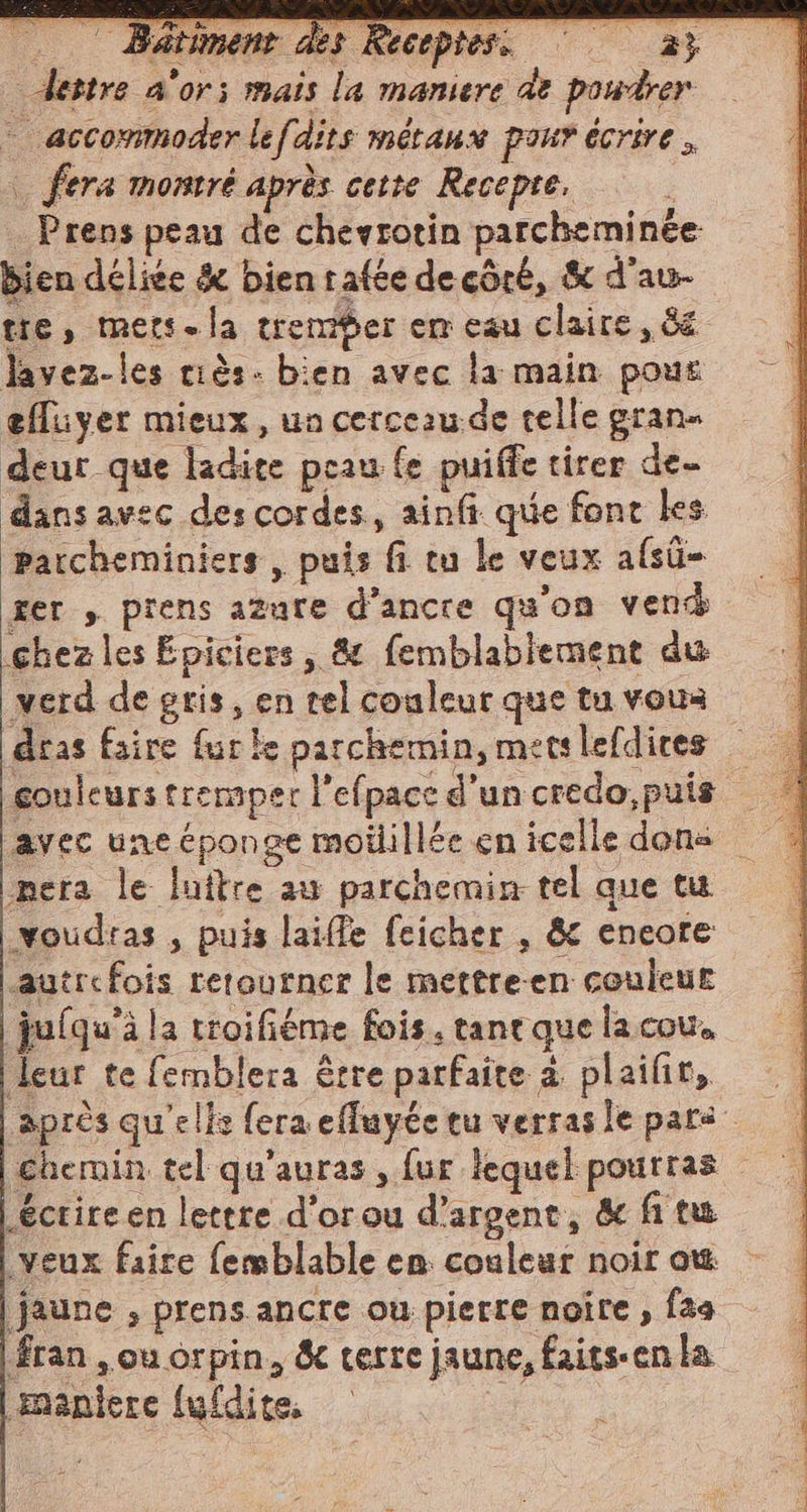 - dettre a'or; mais la maniere de powdrer — accommoder lefdits métaux pour écrire. | fera montré après cette Recepre. . Prens peau de chevrotin parcheminée bien délice &amp; bientafte de côté, &amp; d'au- tie, mers. la tremer em eau claire, &amp; lavez-les ciès- bien avec la main pour effuyer mieux, un cerceau de telle grane deur que ladite peau fe puiffe tirer de- dans avec des cordes, ainfi que font les parcheminiers, puis fi tu le veux afsûü- ger , prens azure d’ancre qu'on vend (chez les Epiciers, &amp; femblablement du verd de gris, en tel couleur que tu vous dras faire fur ke parchemin, metslefdices | couleurs tremper l’efpace d'un credo, puis | avec uneéponge moiillée en icelle dons mera le luftre au parchemin tel que tu voudras , puis laifle feicher , &amp; encore autrefois retourner le mettre-en couleur juiqu’à la troifiéme fois. tane que la cou. leur te femblera être parfaite à plaifir, après qu'elis fera efluyée tu verras le pars chemin tel qu'auras , fur lequel pourras éctire en lettre d’orou d'argent, &amp; fi tu veux faire femblable en couleur noir ow jaune , prens ancre ou pierre noire , fas fran , ou orpin, &amp; verre jaune, faits-en la maniere (ufdite. |