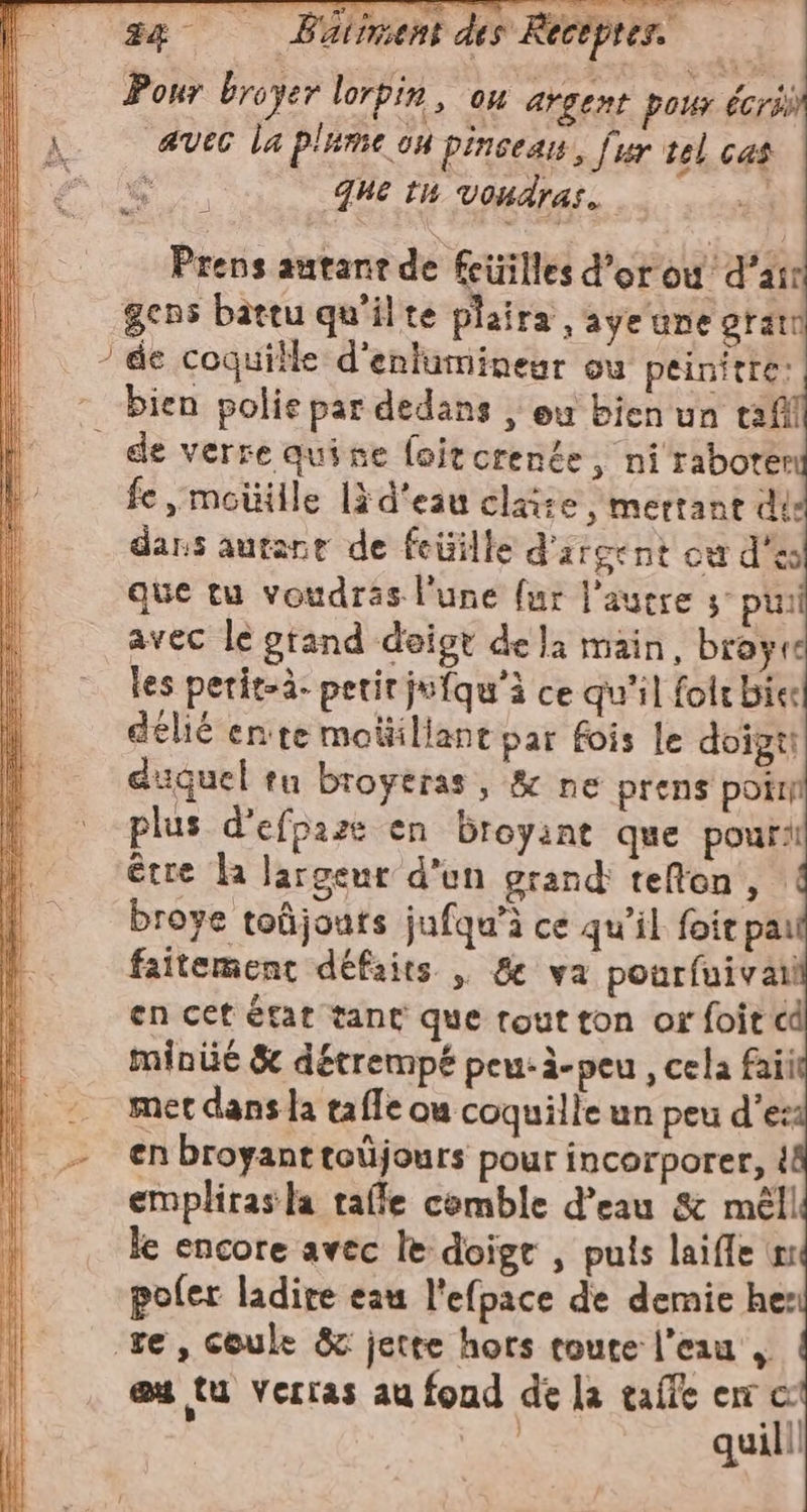 24 Batincent des Receprer &gt; Pour broyer lorpin, ou argent pour écris | A «vec la plume ou pinseaw, fur tel cas ee que tu vondras. Prens autant de fcüilles d’or où d’air gens battu qu'ilte plaira 2aÿe une gram ‘die coquille d'enlumineur où peinitte: bien polie par dedans , eu bien un tafil de verre quine foitorente, ni raboter fe ,moüille lè d'eau claite , mettant dis dans autant de feüille d'arcent ou d'es que tu voudras l'une far l’aucre 3° pui avec le grand deigt dela main, broyre les perit-à. petirjufqu'ì ce qu’il folt bic: délié enite moüillant par fois le doigti duguel tu broytras, &amp; ne prens poil plus d’efpaze en broyant que pouril être la largeur d'en grand tefon , : broye toûjouts jufqu'ì ce qu’il foit pai faitement défaits | &amp; va pourfuivail en cet état tant que tout ton or foit cd minié &amp; détrempé peu-à-peu , cela faii met dans la tafle ou coquille un peu des: | enbroyanttoüjours pour incorporer, è emplirasla tale comble d’eau &amp; méll le encore avec le doige , puis laiffe n pofer ladire eau l'efpace de demie he: re, coule &amp; jette hors toute l’eau , eu tu verras au fond dela taffe cn co LA quill!
