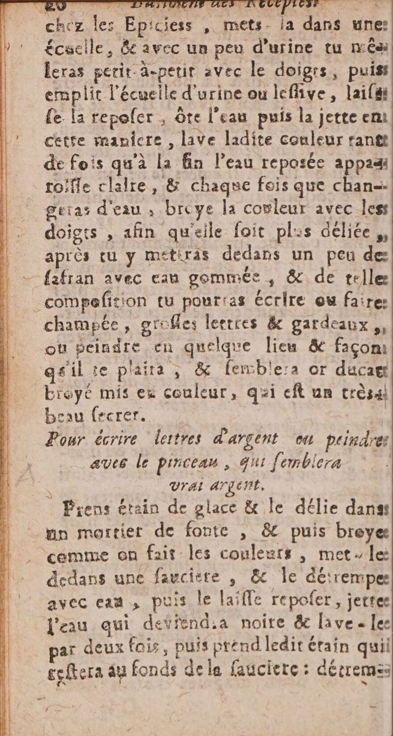 chez les Epiciess , mets. ia dans une: £cscile, &amp; avec un peu d'urine tu nês leras perit a-petir avec le doigrs, puis: emplit l'écueile d'urine ou leflive, lail#i fe la repofer , ote l’eau puis la jette em cette manicre , lave ladite couleur rantt de fois qu'à la fin l'eau reposée appadi toifle clalre, &amp; chaque fois que chan-- geras d'eau , breye la covleur avec less doigts , afin qu'eile foit pls delice ,, après tu y metiras dedans un peu de fafran avec can gommée , &amp; de tellee _compefition tu pourias écrire ew faire: champée, grofles leetres &amp; gardeaux,, ou peindre cu quelque lieu &amp; faconi gfilte plaira; &amp; fenble:a or ducag breyé mis ex couleur, qui eft un trésai beau fecrer. de Pour écrire lettres d'argent ou peindre: aves le pinceau, qui femblera &gt; | DS Vrai argent. Prens étain de glace &amp; le délie dans: un mortier de fonte , &amp; puis breye cemme on fait les couleurs | met le dedans une favcitre , &amp; le déirempes avec eaa , puis le laïffe repofer, jertes l'eau qui deviend.a noire &amp; lave « les par deux fais, puis prénd ledit étain quii egftera au fonds dela faucierce : derremss 4 _ _