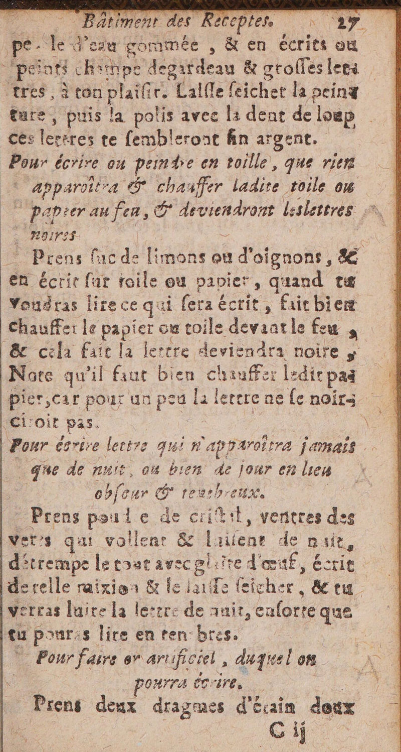 per le d’eza gommée , &amp; en écrits ou ‘peinti chimpe degatdeau &amp; grofles lets ‘tres, à ton plaïfir, Calle feichet la peint tare, puis la polis avec la dent de loup — ces lersres te fembleront fin argent. Pour écrire o4 PER en toille, que vien I apparitra È e ladite toile o6 papier au fees W) Ar leslettres + . MOINS Prens facde Fa cu a d'oigrons. se en écrit far toile ou papier, quand te Vondras lire ce qui fera écrit , fait bien chaufferle pes ow toile devaatle feu 4 &amp; cela fate la lerere deviendra noire y Note qu'il sue bien chauffer ledie pad | pierscar pour un peu la! lertre ne fe noirs el: ‘vit i Pour cerire lettre qui fi ‘apparottra Jamais que de nuit, ou bien de jour en Len obfcur cg PRO beers Prens poule de critit, wu des verts qui vollenr &amp; o de mit, d'trempe ci colite d'œtf, éct it de celle raizioa &amp; le dario | feiche er det verras luire la lesrre de anit, caforte que tu pour:s lire en ten-bres. Pour faire ev artificiel , duquel on | OHITA CITE, Prens deux dragmes d'écain deux : G ij