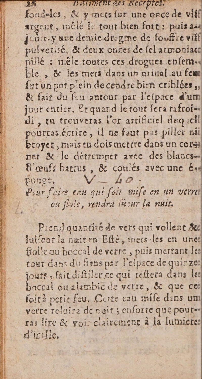 ae ui ai RITI ii REIN Mi an die 2 a ARE orce de vil argent, mêlé le tour bien fort: puisasa joûte.y sne demsie.dr:gme de fouffre viff ulveriré, &amp; deux onces de felarmoniace pill : mêle toutes ces drogues .enfem« ble , &amp; les mets dans un urinal au feu urun pot plein decendrebisn criblées ;, &amp; fait du fu antour par l'eipace d'um jour enticr. Er quand le tout fera rafroi=« di, tu treuveras l'or artificiel deq sell pourtas écrire, il ne faut pis piller nil breyer, mais ru dois mettre dans un cora net &amp; le détremper avec des blancs U'œufs battus , &amp; coulés avec une és Pour faire eau qui foit wife en un verre ou fiale, rendra lucur la nait. | Prend quantité de vers qui vollent 8e Juifent la ngiten Efté, mets-les en unes fialte ou boccal de verre , puis mettant lee tout dans du fiens par l'efpace de quinzee boccal ou alambic de verre, &amp; que cet foità perir feu, Ccite eau mile dans um vette reluira de nuit ; enforte que pour ras lire &amp; voi: clairement à la Iumieree d'icelle. | |