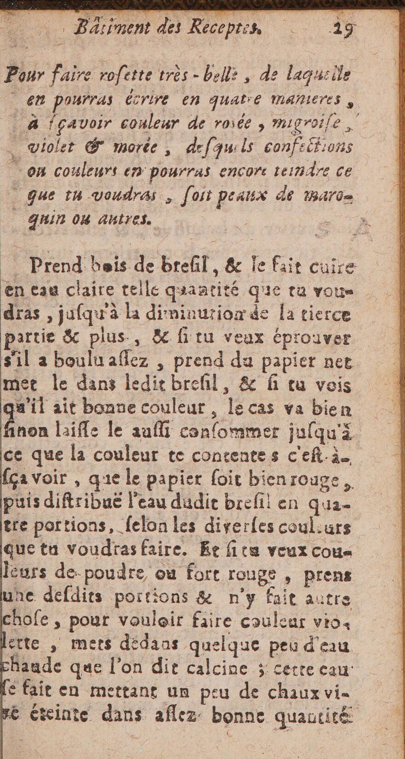 = Pour faire rofette très - belli , de laquelle em pourras Écrire en qualre manieres , à fçavoir conlear de rosée , migroife — violet &amp; morte, defquils confelt:ons “on couleurs en pourras encore tendre ce Que tu voudras , [oit peaux de marc= | qnin ou autres. ; Prend heis de brefil, &amp; fe fair cuire en eau claire telle quantité que ra vous dras , jufqu'à la diminurionde la tierce partie &amp; plus, &amp; fitu veux éprouver sil a bouluaflez , prend du papier net met le dans leditbrefil, &amp; fi tu vois qu'il ait bonne couleur, le cas va bien finon laiffs le aufli confommer jufqu'ä ce que la couleur te contentes c'ef.à. {ca voir , que le papier foit bienrouge puis diftribué l’eau dudit brefil en qua- tre portions, felon les diverles coul:urs que tu voudrasfaire. Ée fite veux cous leurs de-poudre ou fort rouge, prens une defdits portions &amp; n’y fait autre chofe ; pour vouloir faire couleur vio, erte , mets didaas quelque peu d'eau aude que l’on dit calcine 3 certe caur € fait en mettant un peu de chaux vie e éteinte dans aflez: bonne quantità