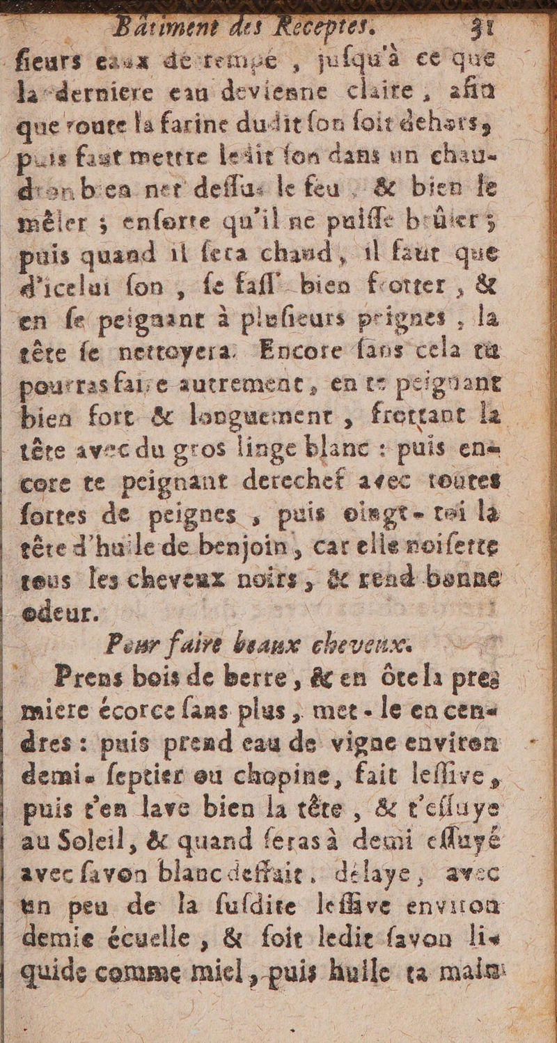 _fieurs eaux dé temue ; ju fqu'à ee'que, &gt; da-derniere eau devienne claire, afin que route la farine dudit fon foit dehors, “puis fast mettre leäte fon dans un chau- dan bicea ner deffu: le feu , &amp; bien fe _méler ; enforte qu'il ne puiffe bréierz puis quand il feca chaud, il faut que d'icelui fon , fe fafl bien frotter , &amp; cen fe peigaant à plufieurs prignes , la téte fe nettoyera: Encore fans cela ra pourrasfaise autrement, ent: peignant | bien fort &amp; longuement, frettant la. | tête avec du gros linge blanc : puis en core te peignant derechef avec toutes fortes de peignes , puis eiegt- tai là tére d'huile de benjoin, car elle noiferte tous les cheveux noirs, &amp; read bonne odeur. | | i Lg. Pour faire beaux cheveux. — © Prens bois de berre, &amp; en otela pres _miere écorce fans plus, met-leencens dres : puis prend eau de vigneenviren - demi. feptier eu chopine, fait leflive, puis ten lave bien la tête , &amp; t'efluye au Soleil, &amp; quand feras à demi cfuyé avec favon blancdeffaie, délaye, avec tin peu de la fufdite leffive environ demie écuslle , &amp; foit ledie favon lis quide comme miel, puis huile ta malm +