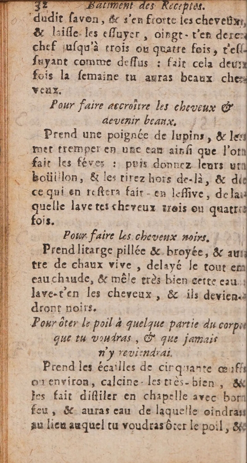 chef infgu’à trois où quatre fois, t'efl. fuyant comme deflus : fair cela deu: fois la femaine ta auras beaux che veax, 3 à | Pour faire accroître les cheveux &amp; devenir beanx, {DL Prend une poignée de lupins, &amp; le cequien reftera fair - en leffive, de lau quelle lave tescheveux trois ou quatrit fois. À Pour faire les chevenx noirs. © | Prendlitarge pillée &amp;. broyée, &amp; au: cauchaude, &amp; mêle erès bien cette eau ‘9 nd * A lave-t'en les cheveux , &amp; ils deviena! dront noirs. que tu vondras., © que jamais n'y reviindrai © 22 Prend les écailles de cirquante œuffs oxenviron, calcine-lestrès. bien, ‘8 fes fait difliler en chapelle avec bari feu , Sc auras eau de laquelle cindras