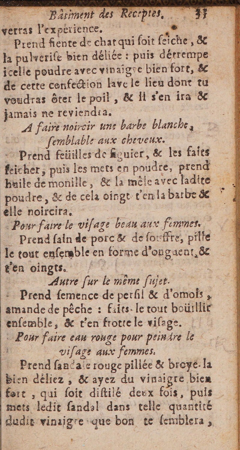 iment des Receptes, verras l'expérience, E me | Prend fente de chat qui foit feiche , &amp; la pulverife bien déliée : puis dérrempe icelle poudre avec vinaigte bien fort, &amp; de cette confection lavele lieu dont tu voudras Gter le poil , &amp; fi s'en ira &amp; jamais ne reviendia. = femblable aux cheveux. + Prend feüilles de fouier, &amp; les faits Huile de monille, &amp; la méle avec ladite poudre, &amp; de cela oingt t'enla barbe de elle noircira. i | Pour faire le vifage beau aux fimmes. ei le tout enfenable en forme d’ongaent, 88 ten oingts. À! IT Autre fur le meme fujet. | + Prend femence de perfil &amp; d'omols , amande de pêche : Faits: le tout boürllir enfemble, &amp; t'en frottele vifage. | vifage aux femmes, Prend fandale rouge piliée &amp; broyé-la Bien déliez , &amp; ayez du vinaigre bica Fort , qui foie diftilé deux fois, puis Mets ledit fandal dans telle quantité dudie vinaigre que bon te femblera, f
