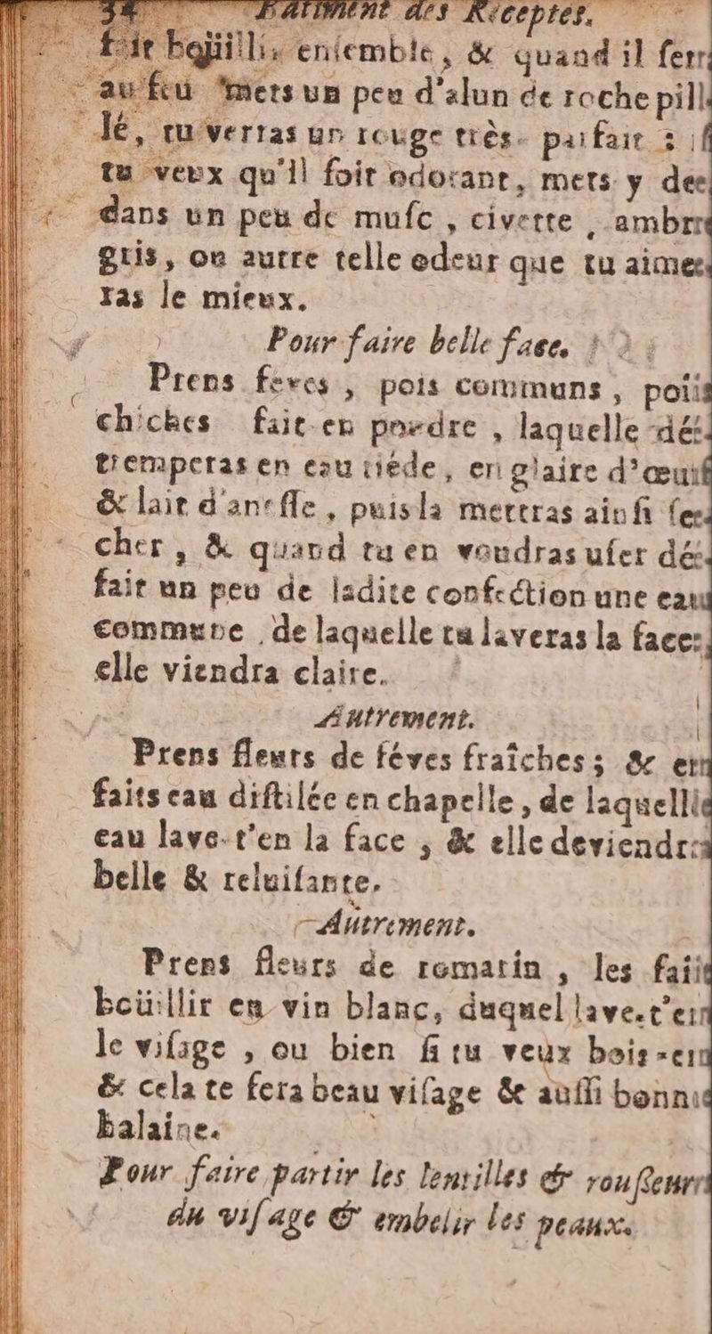 DI f4: CNE ALI KECEPIES, lis entemble, &amp; quand il ferr feu mets un peu d'alun de roche pill dé, tuvertas un rouge très. parfait 3. tu veux qu'il foir odorant, mets y dee _ dans un peu de mufc , civette , ambrr guis, où autre telle edeur que tu aime | Tas le mieux. ag Pour faire belle face, &gt;: - Prens feves , pois communs, poii chiches fait.en pordre , laquelle -dét tiemperas en ezutiéde, eri glaire d’œui &amp; lait d'anefle, puisla mertras ainfi fer cher, &amp; quand taen voudras ufer dé fait un peu de ladite confection une ea commune de laquelle ta laverasla face: i elle viendra claire. ‘’ più Autrement. | Prens fleurs de féves fraîches; &amp; et faits eau diftilée en chapelle, de laquellie eau lave.t'en la face | &amp; elle deviendr: belle &amp; reluifante, —Ahtriment. Prens fleurs de romarin , les faii boiillir en vin blanc, duquel lave.t’er le vifige , ou bien ftu veux bois -er &amp; cela te fera beau vifage &amp; aufli bonni balaine. pale Pour faire partir les lenrilles ed rou ffewrr du vif age &amp; embelir les peaux. |