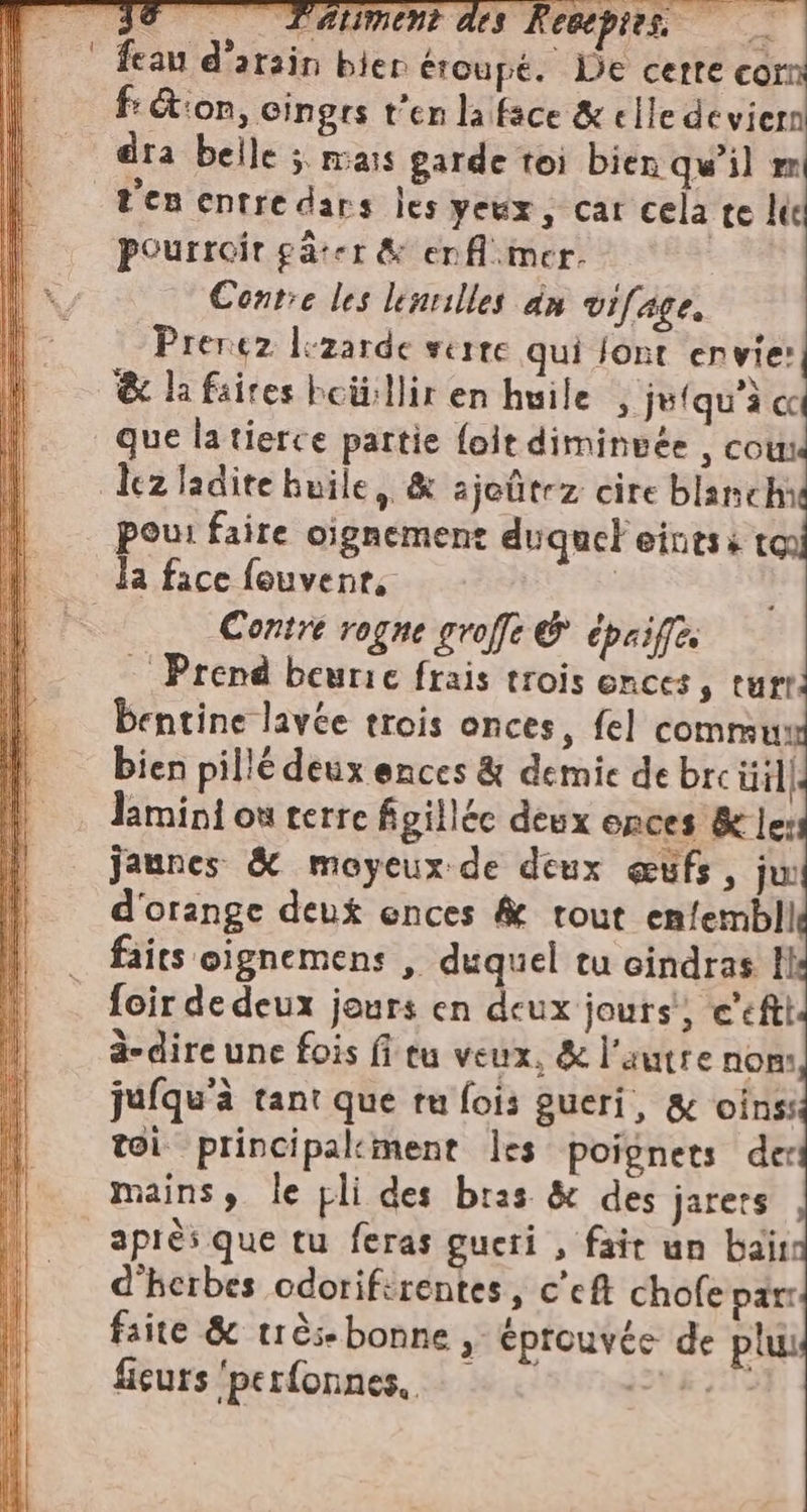 Dr si | feau d'arain bien éroupé. De cette cor f: Gion, cingrs t'en la face &amp; elle deviern dra belle ; mais garde toi bien qu'il e Pen entre dars les yeux, car cela te le Pourroir gâter &amp; er f mer. Contre les lenvilles dn vifage, Prerez l:zarde serre qui font envie: &amp; la faires boü:llir en huile ; jefqu'à cc que la tierce partie {oit diminuée , cou: lez ladite huile, &amp; ajeûtez cire blanchi pou: faire oignement duquel eintss to la face fouvent, | Contre rogne groffe &amp; épaiffé Prend beuric frais trois onces, turr. bentine lavée trois onces, fel commu bien pillé deux ences &amp; demie de brcüil lamini où terre figillée deux onces &amp; Je: jaunes &amp; moyeux de deux œufs, ju d'orange deux ences &amp; tout enfembll faits oignemens , duquel tu cindras Il foir de deux jours en deux jours) c'efti à-dire une fois fi tu veux, &amp; l'autre nom jufqu'à tant que tu fois gueri, &amp; oinss toi principakment les poignets der mains, le pli des bras &amp; des jarers après que tu feras gueri , fair un baïr: d'herbes cdorifirentes, c'eft chofe par faite &amp; très bonne , éprouvée de piu: ficurs ‘perfonnes, || PIE nt