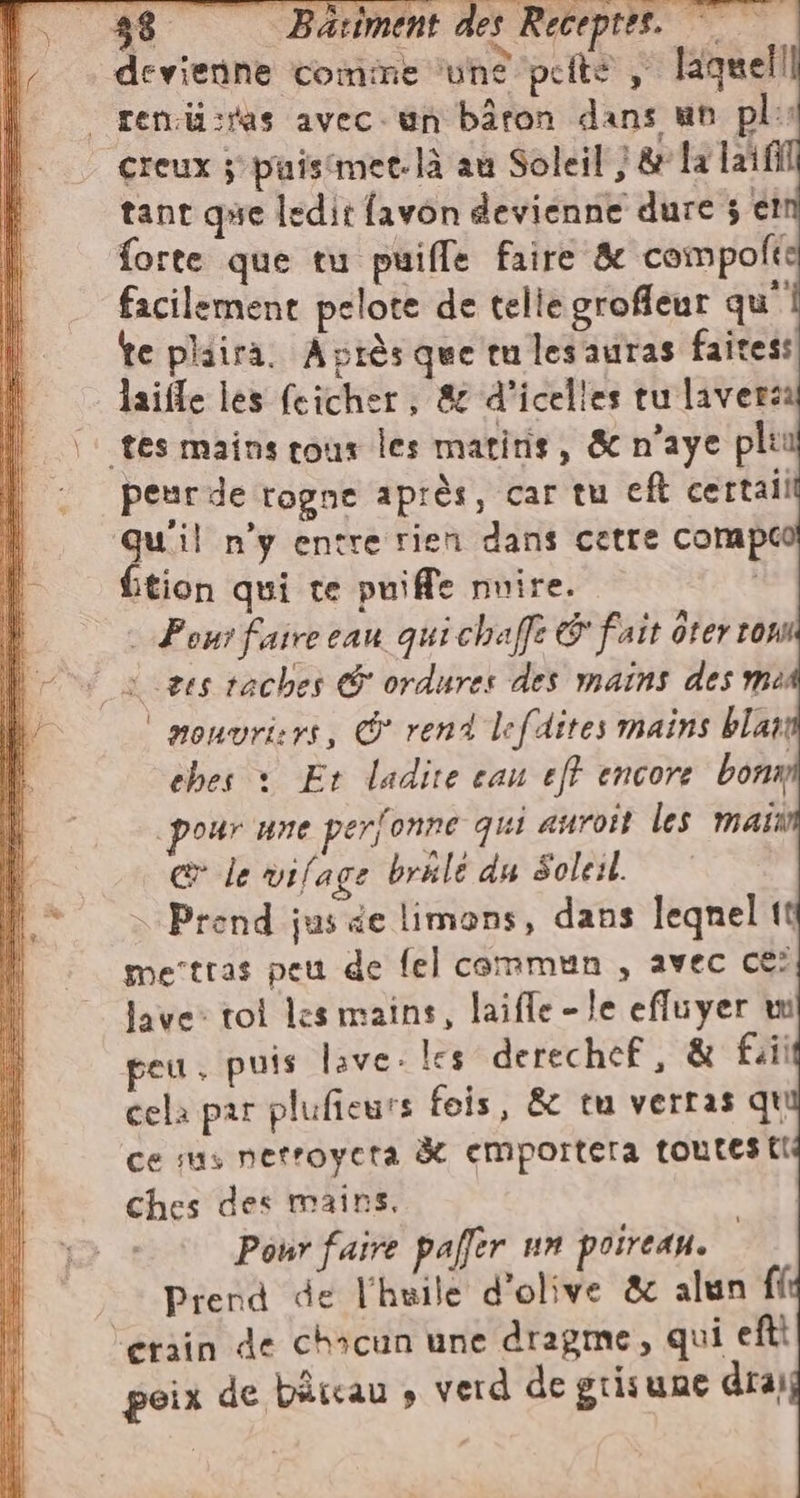 38 Batiment des Receptes. ©. devienne comine une petto | laguell | ren.ii:ras avec. un bâron dans un pl: creux ; puistmec. là au Soleil} &amp; la laifi tant que ledit favon devienne dure 3 et forte que tu puifle faire &amp; compolt facilement pelote de telie grofleur qu’ te plaira. Après que tu lesauras faites: laifle les feicher, &amp; d’icelles tu laversa tes mains cous les matitis, &amp; n’aye plu peur de rogne après, car tu eft certali Qu'il n’y entre rien dans cetre compe fition qui te puiffe nuire. | 2 Pour faire eau quichaffe &amp; fait ôter rom ves taches &amp; ordures des mains des me | mouvri:rs, &amp; rend lefdites mains blar ebes : Et ladite cau eff encore bona pour une perfonne qui aurott les main @ le vifage brale du Soleil. Prend jus de limons, dans leqnel tt merttas peu de fel commun, avec ce? lave: tol les mains, laifle - Je efluyer wi peu, puis live. les derechef, &amp; fai cela par plufieurs fois, &amp; tu verras qt ce sus nerroyeta à cmportera toutes {I ches des mains. Pour faire paffer un poireau. Prend de l'huile d'olive &amp; alun fi “erain de chacun une dragme, qui eftt poix de bircau » verd de grisune dra)